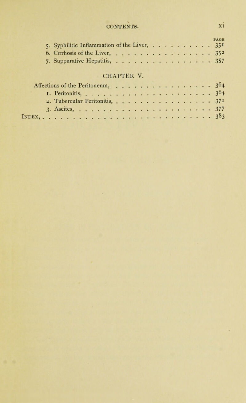PAGE 5. Syphilitic Inflammation of the Liver 351 6. Cirrhosis of the Liver, 35^ 7. Suppurative Hepatitis, 357 CHAPTER V. Affections of the Peritoneum, 3^4 I. Peritonitis, 3^4 J.. Tubercular Peritonitis, 37' 3. Ascites, 377 Index 3^3