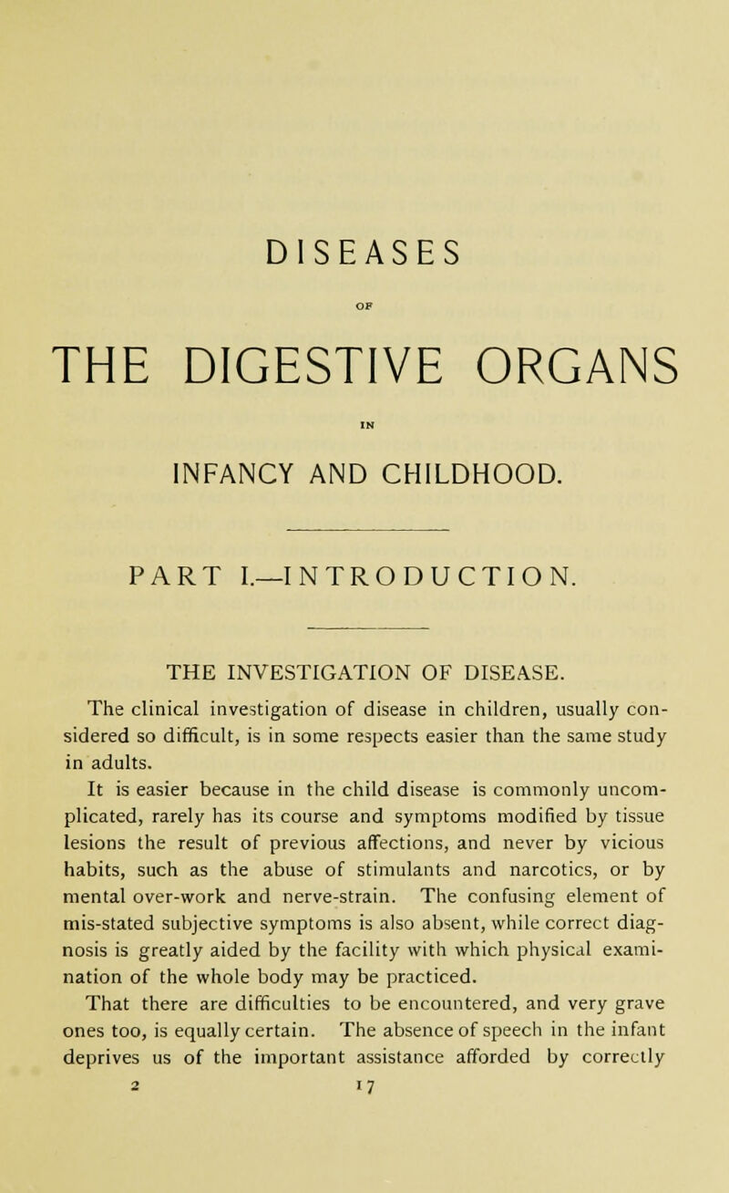 DISEASES THE DIGESTIVE ORGANS INFANCY AND CHILDHOOD. PART I.—INTRODUCTION. THE INVESTIGATION OF DISEASE. The clinical investigation of disease in children, usually con- sidered so difficult, is in some respects easier than the same study in adults. It is easier because in the child disease is commonly uncom- plicated, rarely has its course and symptoms modified by tissue lesions the result of previous affections, and never by vicious habits, such as the abuse of stimulants and narcotics, or by mental over-work and nerve-strain. The confusing element of mis-stated subjective symptoms is also absent, while correct diag- nosis is greatly aided by the facility with which physical exami- nation of the whole body may be practiced. That there are difficulties to be encountered, and very grave ones too, is equally certain. The absence of speech in the infant deprives us of the important assistance afforded by correctly