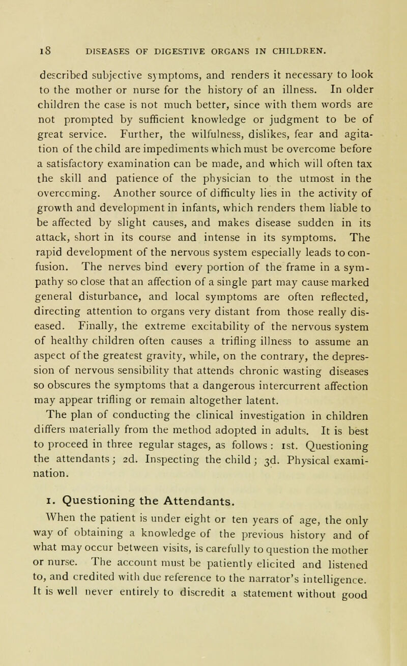 described subjective s} mptoms, and renders it necessary to look to the mother or nurse for the history of an illness. In older children the case is not much better, since with them words are not prompted by sufficient knowledge or judgment to be of great service. Further, the wilfulness, dislikes, fear and agita- tion of the child are impediments which must be overcome before a satisfactory examination can be made, and which will often tax the skill and patience of the physician to the utmost in the overcoming. Another source of difficulty lies in the activity of growth and development in infants, which renders them liable to be affected by slight causes, and makes disease sudden in its attack, short in its course and intense in its symptoms. The rapid development of the nervous system especially leads to con- fusion. The nerves bind every portion of the frame in a sym- pathy so close that an affection of a single part may cause marked general disturbance, and local symptoms are often reflected, directing attention to organs very distant from those really dis- eased. Finally, the extreme excitability of the nervous system of healthy children often causes a trifling illness to assume an aspect of the greatest gravity, while, on the contrary, the depres- sion of nervous sensibility that attends chronic wasting diseases so obscures the symptoms that a dangerous intercurrent affection may appear trifling or remain altogether latent. The plan of conducting the clinical investigation in children differs materially from the method adopted in adults. It is best to proceed in three regular stages, as follows : ist. Questioning the attendants; 2d. Inspecting the child ; 3d. Physical exami- nation. I. Questioning the Attendants. When the patient is under eight or ten years of age, the only way of obtaining a knowledge of the previous history and of what may occur between visits, is carefully to question the mother or nurse. The account must be patiently elicited and listened to, and credited with due reference to the narrator's intelligence. It is well never entirely to discredit a statement without good