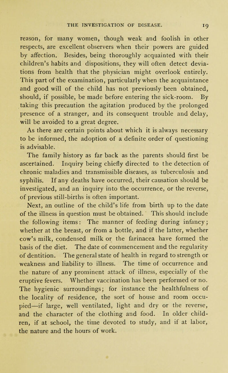 reason, for many women, though weak and foolish in other respects, are excellent observers when their powers are guided by affection. Besides, being thoroughly acquainted with their children's habits and dispositions, they will often detect devia- tions from health that the physician might overlook entirely. This part of the examination, particularly when the acquaintance and good will of the child has not previously been obtained, should, if possible, be made before entering the sick-room. By taking this precaution the agitation produced by the prolonged presence of a stranger, and its consequent trouble and delay, will be avoided to a great degree. As there are certain points about which it is always necessary to be informed, the adoption of a definite order of questioning is advisable. The family history as far back as the parents should first be ascertained. Inquiry being chiefly directed to the detection of chronic maladies and transmissible diseases, as tuberculosis and syphilis. If any deaths have occurred, their causation should be investigated, and an inquiry into the occurrence, or the reverse, of previous still-births is often important. Next, an outline of the child's life from birth up to the date of the illness in question must be obtained. This should include the following items: The manner of feeding during infancy; whether at the breast, or from a bottle, and if the latter, whether cow's milk, condensed milk or the farinacea have formed the basis of the diet. The date of commencement and the regularity of dentition. The general state of health in regard to strength or weakness and liability to illness. The time of occurrence and the nature of any prominent attack of illness, especially of the eruptive fevers. Whether vaccination has been performed or no. The hygienic surroundings; for instance the healthfulness of the locality of residence, the sort of house and room occu- pied—if large, well ventilated, light and dry or the reverse, and the character of the clothing and food. In older child- ren, if at school, the time devoted to study, and if at labor, the nature and the hours of work.