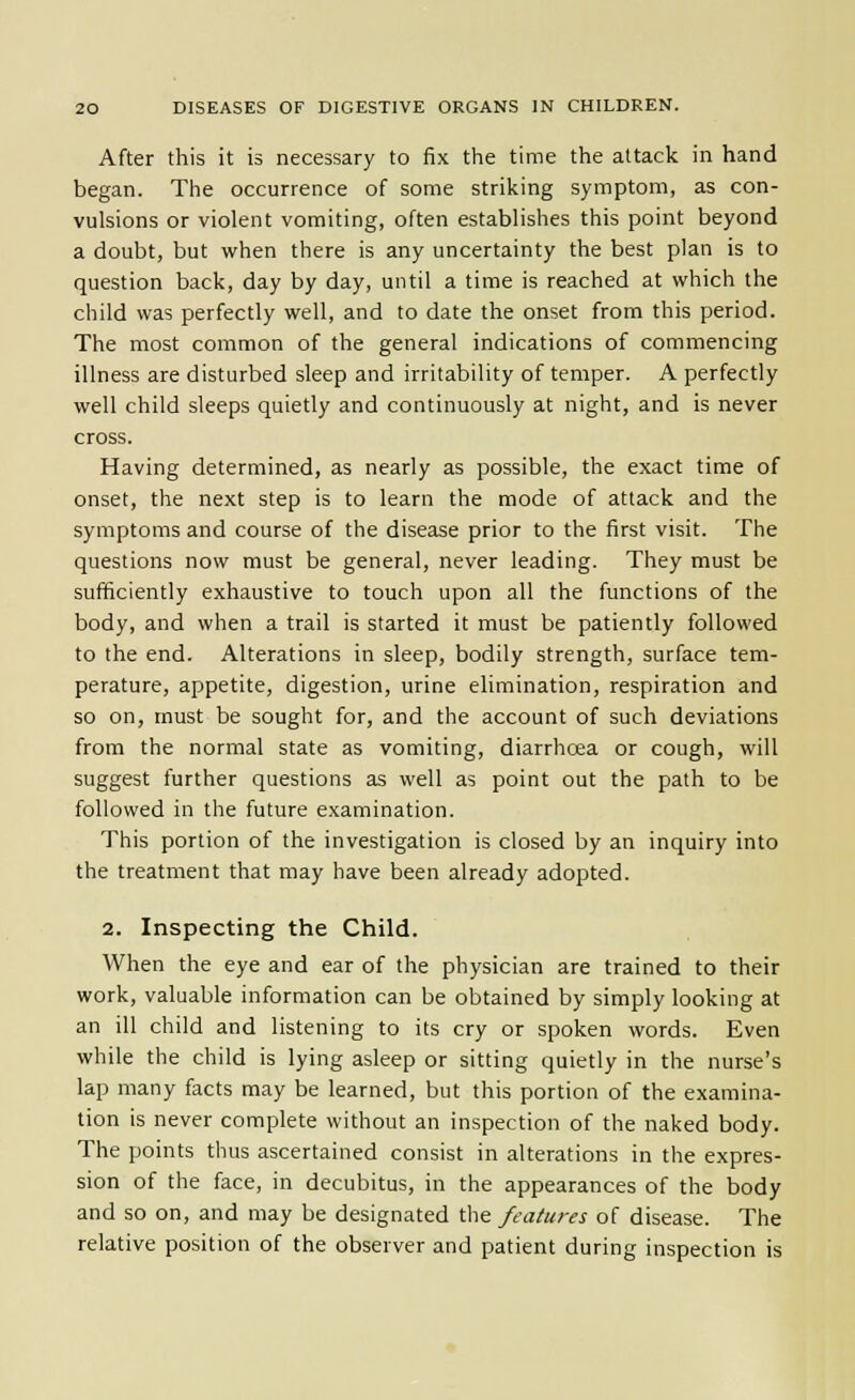 After this it is necessary to fix the time the attack in hand began. The occurrence of some striking symptom, as con- vulsions or violent vomiting, often establishes this point beyond a doubt, but when there is any uncertainty the best plan is to question back, day by day, until a time is reached at which the child was perfectly well, and to date the onset from this period. The most common of the general indications of commencing illness are disturbed sleep and irritability of temper. A perfectly well child sleeps quietly and continuously at night, and is never cross. Having determined, as nearly as possible, the exact time of onset, the next step is to learn the mode of attack and the symptoms and course of the disease prior to the first visit. The questions now must be general, never leading. They must be sufficiently exhaustive to touch upon all the functions of the body, and when a trail is started it must be patiently followed to the end. Alterations in sleep, bodily strength, surface tem- perature, appetite, digestion, urine elimination, respiration and so on, must be sought for, and the account of such deviations from the normal state as vomiting, diarrhoea or cough, will suggest further questions as well as point out the path to be followed in the future examination. This portion of the investigation is closed by an inquiry into the treatment that may have been already adopted. 2. Inspecting the Child. When the eye and ear of the physician are trained to their work, valuable information can be obtained by simply looking at an ill child and listening to its cry or spoken words. Even while the child is lying asleep or sitting quietly in the nurse's lap many facts may be learned, but this portion of the examina- tion is never complete without an inspection of the naked body. The points thus ascertained consist in alterations in the expres- sion of the face, in decubitus, in the appearances of the body and so on, and may be designated the features of disease. The relative position of the observer and patient during inspection is