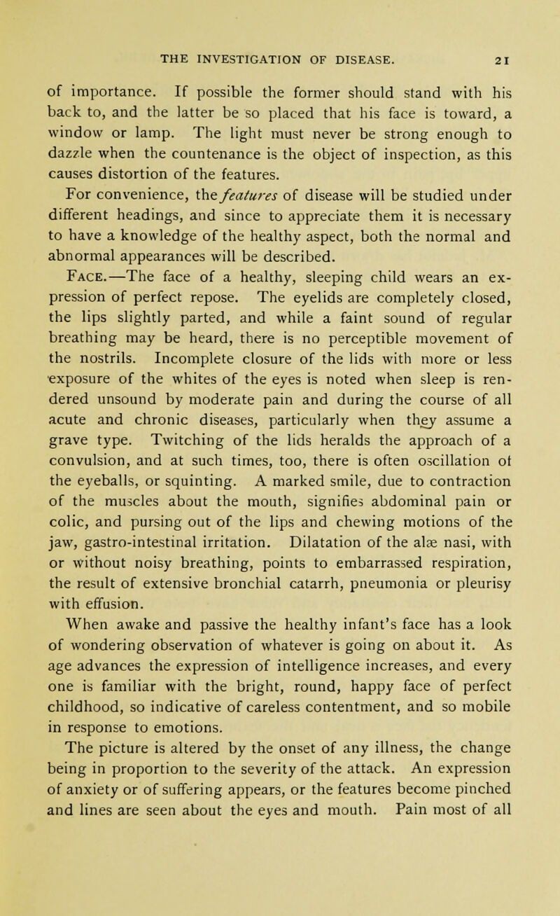 of importance. If possible the former should stand with his back to, and the latter be so placed that his face is toward, a window or lamp. The light must never be strong enough to dazzle when the countenance is the object of inspection, as this causes distortion of the features. For convenience, \.\\e^ features of disease will be studied under different headings, and since to appreciate them it is necessary to have a knowledge of the healthy aspect, both the normal and abnormal appearances will be described. Face.—The face of a healthy, sleeping child wears an ex- pression of perfect repose. The eyelids are completely closed, the lips slightly parted, and while a faint sound of regular breathing may be heard, there is no perceptible movement of the nostrils. Incomplete closure of the lids with more or less ■exposure of the whites of the eyes is noted when sleep is ren- dered unsound by moderate pain and during the course of all acute and chronic diseases, particularly when they assume a grave type. Twitching of the lids heralds the approach of a convulsion, and at such times, too, there is often oscillation ot the eyeballs, or squinting. A marked smile, due to contraction of the muscles about the mouth, signifies abdominal pain or colic, and pursing out of the lips and chewing motions of the jaw, gastro-intestinal irritation. Dilatation of the alge nasi, with or without noisy breathing, points to embarrassed respiration, the result of extensive bronchial catarrh, pneumonia or pleurisy with effusion. When awake and passive the healthy infant's face has a look of wondering observation of whatever is going on about it. As age advances the expression of intelligence increases, and every one is familiar with the bright, round, happy face of perfect childhood, so indicative of careless contentment, and so mobile in response to emotions. The picture is altered by the onset of any illness, the change being in proportion to the severity of the attack. An expression of anxiety or of suffering appears, or the features become pinched and lines are seen about the eyes and mouth. Pain most of all