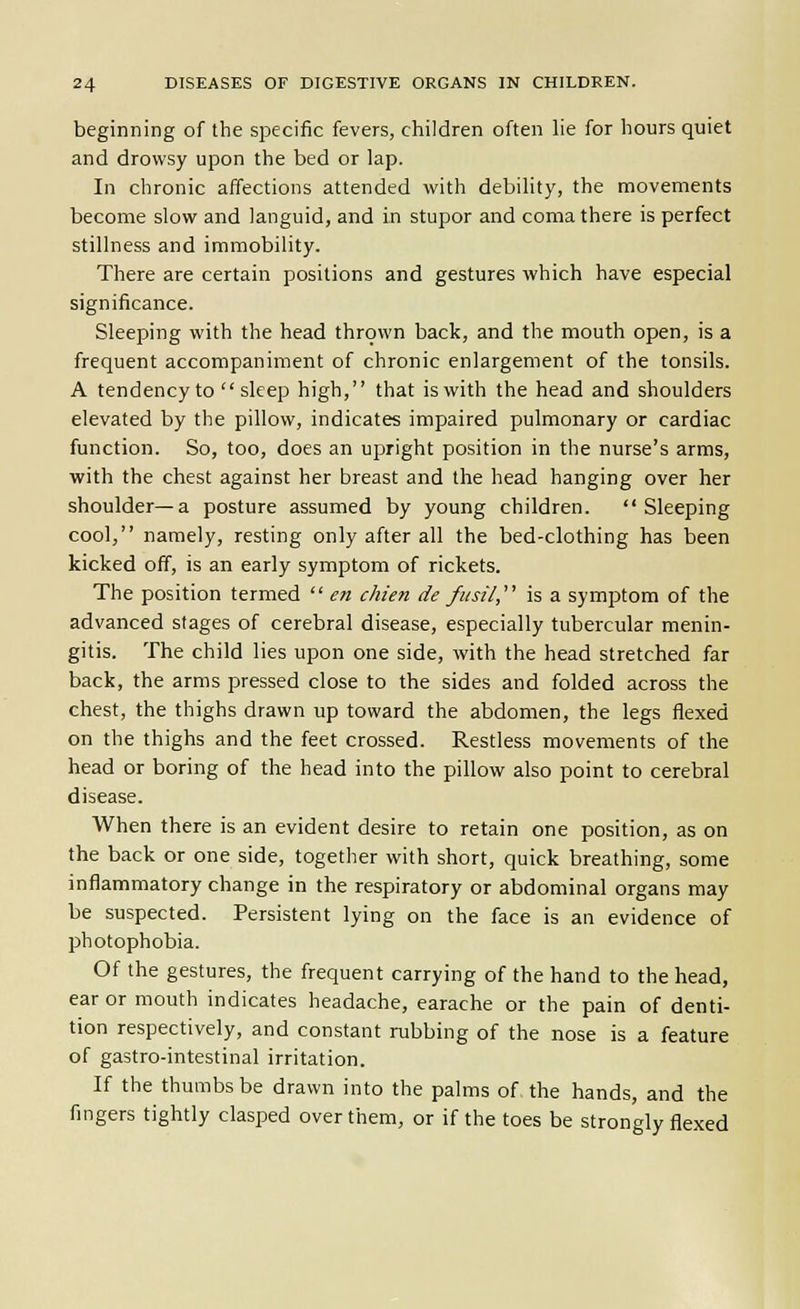 beginning of the specific fevers, children often he for hours quiet and drowsy upon the bed or lap. In chronic affections attended with debihty, the movements become slow and languid, and in stupor and coma there is perfect stillness and immobility. There are certain positions and gestures which have especial significance. Sleeping with the head thrown back, and the mouth open, is a frequent accompaniment of chronic enlargement of the tonsils. A tendency to sleep high, that is with the head and shoulders elevated by the pillow, indicates impaired pulmonary or cardiac function. So, too, does an upright position in the nurse's arms, with the chest against her breast and the head hanging over her shoulder—a posture assumed by young children. Sleeping cool, namely, resting only after all the bed-clothing has been kicked off, is an early symptom of rickets. The position termed en chien de fusil, is a symptom of the advanced stages of cerebral disease, especially tubercular menin- gitis. The child lies upon one side, with the head stretched far back, the arms pressed close to the sides and folded across the chest, the thighs drawn up toward the abdomen, the legs flexed on the thighs and the feet crossed. Restless movements of the head or boring of the head into the pillow also point to cerebral disease. When there is an evident desire to retain one position, as on the back or one side, together with short, quick breathing, some inflammatory change in the respiratory or abdominal organs may be suspected. Persistent lying on the face is an evidence of photophobia. Of the gestures, the frequent carrying of the hand to the head, ear or mouth indicates headache, earache or the pain of denti- tion respectively, and constant rubbing of the nose is a feature of gastro-intestinal irritation. If the thumbs be drawn into the palms of the hands, and the fingers tightly clasped over them, or if the toes be strongly flexed