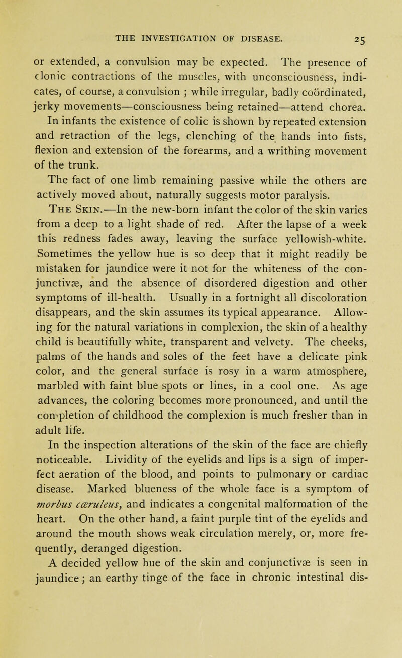 or extended, a convulsion may be expected. The presence of clonic contractions of the muscles, with unconsciousness, indi- cates, of course, a convulsion ; while irregular, badly coSrdinated, jerky movements—consciousness being retained—attend chorea. In infants the existence of colic is shown by repeated extension and retraction of the legs, clenching of the hands into fists, flexion and extension of the forearms, and a writhing movement of the trunk. The fact of one limb remaining passive while the others are actively moved about, naturally suggests motor paralysis. The Skin.—In the new-born infant the color of the skin varies from a deep to a light shade of red. After the lapse of a week this redness fades away, leaving the surface yellowish-white. Sometimes the yellow hue is so deep that it might readily be mistaken for jaundice were it not for the whiteness of the con- junctivae, and the absence of disordered digestion and other symptoms of ill-health. Usually in a fortnight all discoloration disappears, and the skin assumes its typical appearance. Allow- ing for the natural variations in complexion, the skin of a healthy child is beautifully white, transparent and velvety. The cheeks, palms of the hands and soles of the feet have a delicate pink color, and the general surface is rosy in a warm atmosphere, marbled with faint blue spots or lines, in a cool one. As age advances, the coloring becomes more pronounced, and until the completion of childhood the complexion is much fresher than in adult life. In the inspection alterations of the skin of the face are chiefly noticeable. Lividity of the eyelids and lips is a sign of imper- fect aeration of the blood, and points to pulmonary or cardiac disease. Marked blueness of the whole face is a symptom of morbus caruleus, and indicates a congenital malformation of the heart. On the other hand, a faint purple tint of the eyelids and around the mouth shows weak circulation merely, or, more fre- quently, deranged digestion. A decided yellow hue of the skin and conjunctivae is seen in jaundice; an earthy tinge of the face in chronic intestinal dis-