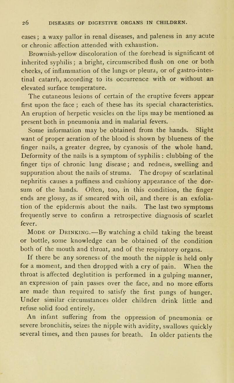 eases; a waxy pallor in renal diseases, and paleness in any acute or chronic affection attended with exhaustion. Brownish-yellow discoloration of the forehead is significant ot inherited syphilis; a bright, circumscribed flush on one or both cheeks, of inflammation of the lungs or pleura, or of gastro-intes- tinal catarrh, according to its occurrence with or without an elevated surface temperature. The cutaneous lesions of certain of the eruptive fevers appear first upon the face ; each of these has its special characteristics. An eruption of herpetic vesicles on the lips may be mentioned as present both in pneumonia and in malarial fevers. Some information may be obtained from the hands. Slight want of proper aeration of the blood is shown by blueness of the finger nails, a greater degree, by cyanosis of the whole hand. Deformity of the nails is a symptom of syphilis : clubbing of the finger tips of chronic lung disease; and redness, swelling and suppuration about the nails of struma. The dropsy of scarlatinal nephritis causes a puffiness and cushiony appearance of the dor- sum of the hands. Often, too, in this condition, the finger ends are glossy, as if smeared with oil, and there is an exfolia- tion of the epidermis about the nails. The last two symptoms frequently serve to confirm a retrospective diagnosis of scarlet fever. Mode of Drinking.—By watching a child taking the breast or bottle, some knowledge can be obtained of the condition both of the mouth and throat, and of the respiratory organs. If there be any soreness of the mouth the nipple is held only for a moment, and then dropped with a cry of pain. When the throat is affected deglutition is performed in a gulping manner, an expression of pain passes over the face, and no more efforts are made than required to satisfy the first pangs of hunger. Under similar circumstances older children drink little and refuse solid food entirely. An infant suffering from the oppression of pneumonia or severe bronchitis, seizes the nipple with avidity, swallows quickly several times, and then pauses for breath. In older patients the