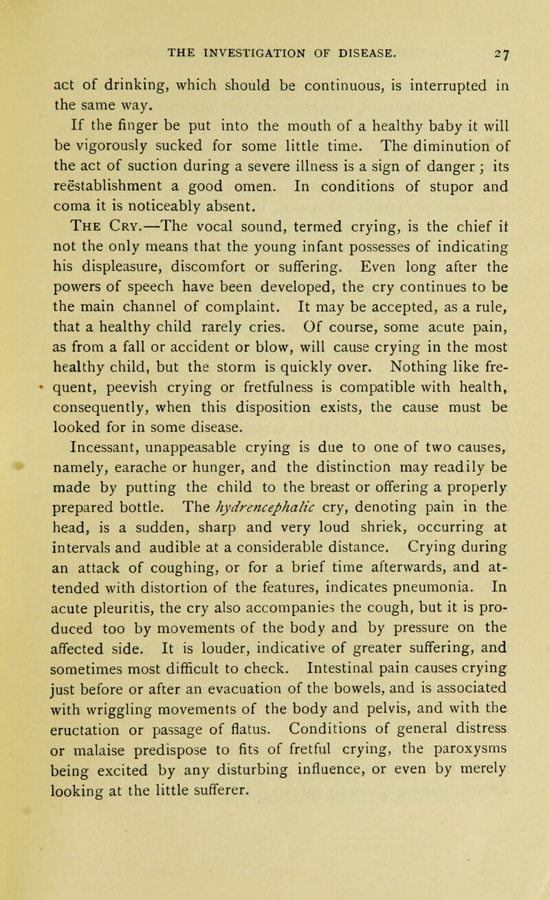 act of drinking, which should be continuous, is interrupted in the same way. If the finger be put into the mouth of a healthy baby it will be vigorously sucked for some little time. The diminution of the act of suction during a severe illness is a sign of danger ; its reestablishment a good omen. In conditions of stupor and coma it is noticeably absent. The Cry.—The vocal sound, termed crying, is the chief it not the only means that the young infant possesses of indicating his displeasure, discomfort or suffering. Even long after the powers of speech have been developed, the cry continues to be the main channel of complaint. It may be accepted, as a rule, that a healthy child rarely cries. Of course, some acute pain, as from a fall or accident or blow, will cause crying in the most healthy child, but the storm is quickly over. Nothing like fre- quent, peevish crying or fretfulness is compatible with health, consequently, when this disposition exists, the cause must be looked for in some disease. Incessant, unappeasable crying is due to one of two causes, namely, earache or hunger, and the distinction may readily be made by putting the child to the breast or offering a properly prepared bottle. The hydrencephalic cry, denoting pain in the head, is a sudden, sharp and very loud shriek, occurring at intervals and audible at a considerable distance. Crying during an attack of coughing, or for a brief time afterwards, and at- tended with distortion of the features, indicates pneumonia. In acute pleuritis, the cry also accompanies the cough, but it is pro- duced too by movements of the body and by pressure on the affected side. It is louder, indicative of greater suffering, and sometimes most difficult to check. Intestinal pain causes crying just before or after an evacuation of the bowels, and is associated with wriggling movements of the body and pelvis, and with the eructation or passage of flatus. Conditions of general distress or malaise predispose to fits of fretful crying, the paroxysms being excited by any disturbing influence, or even by merely looking at the little sufferer.