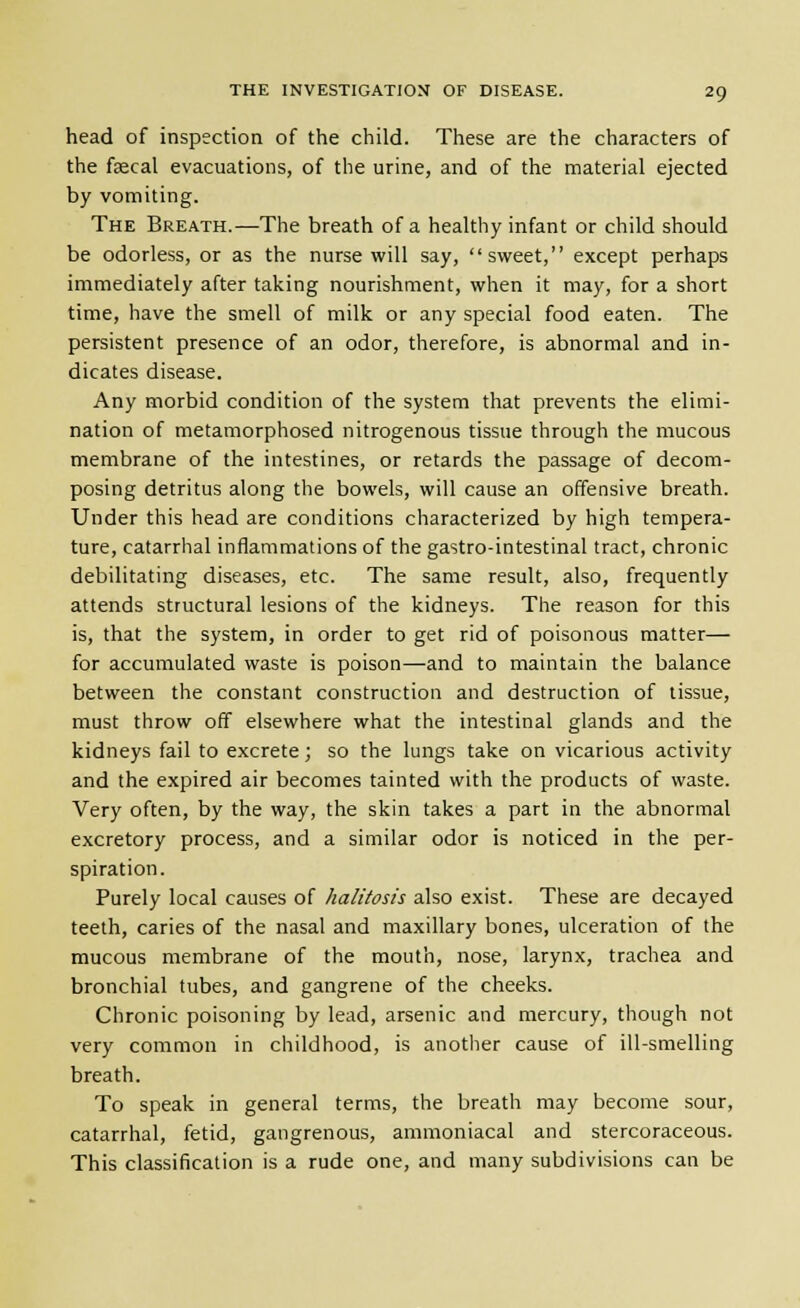 head of inspection of the child. These are the characters of the fffical evacuations, of the urine, and of the material ejected by vomiting. The Breath.—The breath of a healthy infant or child should be odorless, or as the nurse will say, sweet, except perhaps immediately after taking nourishment, when it may, for a short time, have the smell of milk or any special food eaten. The persistent presence of an odor, therefore, is abnormal and in- dicates disease. Any morbid condition of the system that prevents the elimi- nation of metamorphosed nitrogenous tissue through the mucous membrane of the intestines, or retards the passage of decom- posing detritus along the bowels, will cause an offensive breath. Under this head are conditions characterized by high tempera- ture, catarrhal inflammations of the gastro-intestinal tract, chronic debilitating diseases, etc. The same result, also, frequently attends structural lesions of the kidneys. The reason for this is, that the system, in order to get rid of poisonous matter— for accumulated waste is poison—and to maintain the balance between the constant construction and destruction of tissue, must throw off elsewhere what the intestinal glands and the kidneys fail to excrete; so the lungs take on vicarious activity and the expired air becomes tainted with the products of waste. Very often, by the way, the skin takes a part in the abnormal excretory process, and a similar odor is noticed in the per- spiration. Purely local causes of halitosis also exist. These are decayed teeth, caries of the nasal and maxillary bones, ulceration of the mucous membrane of the mouth, nose, larynx, trachea and bronchial tubes, and gangrene of the cheeks. Chronic poisoning by lead, arsenic and mercury, though not very common in childhood, is another cause of ill-smelling breath. To speak in general terms, the breath may become sour, catarrhal, fetid, gangrenous, ammoniacal and stercoraceous. This classification is a rude one, and many subdivisions can be