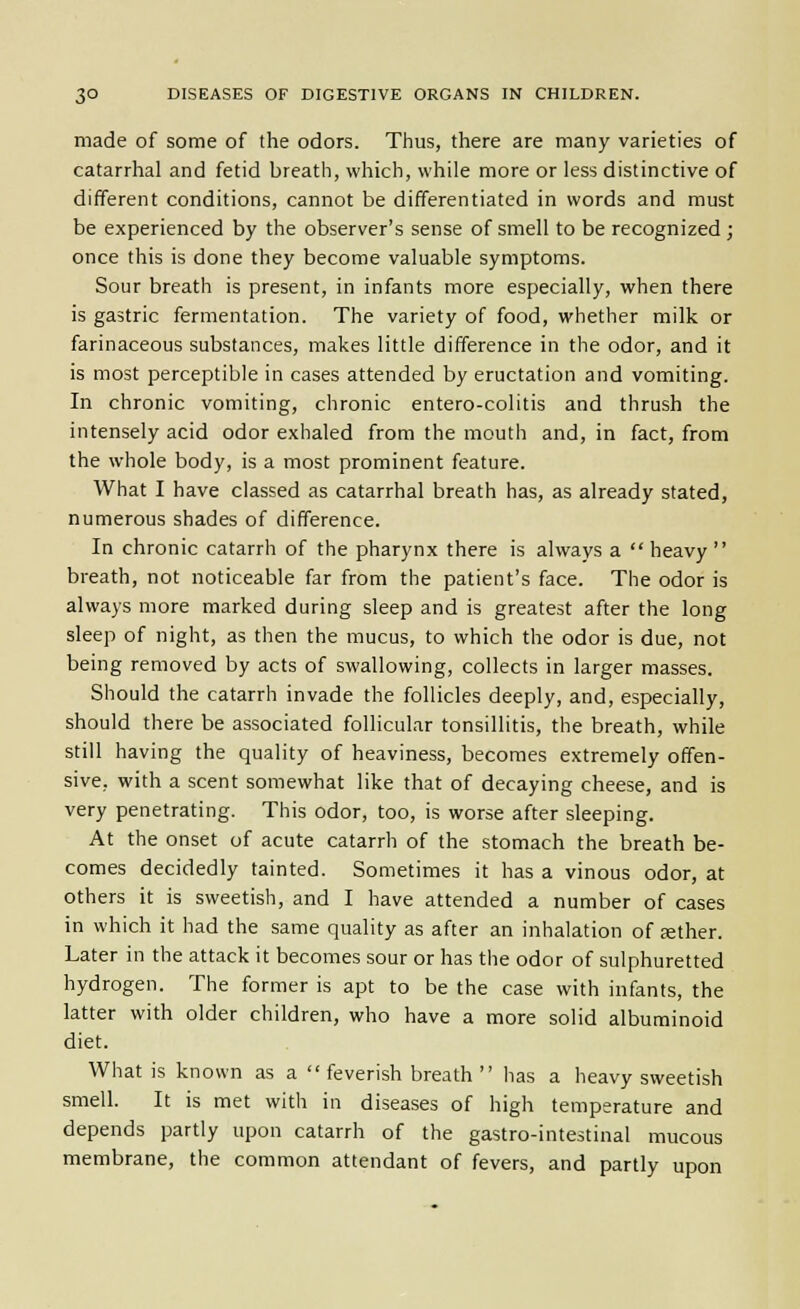 made of some of the odors. Thus, there are many varieties of catarrhal and fetid breath, which, while more or less distinctive of different conditions, cannot be differentiated in words and must be experienced by the observer's sense of smell to be recognized ; once this is done they become valuable symptoms. Sour breath is present, in infants more especially, when there is gastric fermentation. The variety of food, whether milk or farinaceous substances, makes little difference in the odor, and it is most perceptible in cases attended by eructation and vomiting. In chronic vomiting, chronic entero-colitis and thrush the intensely acid odor exhaled from the mouth and, in fact, from the whole body, is a most prominent feature. What I have classed as catarrhal breath has, as already stated, numerous shades of difference. In chronic catarrh of the pharynx there is always a  heavy  breath, not noticeable far from the patient's face. The odor is always more marked during sleep and is greatest after the long sleep of night, as then the mucus, to which the odor is due, not being removed by acts of swallowing, collects in larger masses. Should the catarrh invade the follicles deeply, and, especially, should there be associated follicular tonsillitis, the breath, while still having the quality of heaviness, becomes extremely offen- sive, with a scent somewhat like that of decaying cheese, and is very penetrating. This odor, too, is worse after sleeping. At the onset of acute catarrh of the stomach the breath be- comes decidedly tainted. Sometimes it has a vinous odor, at others it is sweetish, and I have attended a number of cases in which it had the same quality as after an inhalation of sther. Later in the attack it becomes sour or has the odor of sulphuretted hydrogen. The former is apt to be the case with infants, the latter with older children, who have a more solid albuminoid diet. What is known as a feverish breath  has a heavy sweetish smell. It is met with in diseases of high temperature and depends partly upon catarrh of the gastro-intestinal mucous membrane, the common attendant of fevers, and partly upon