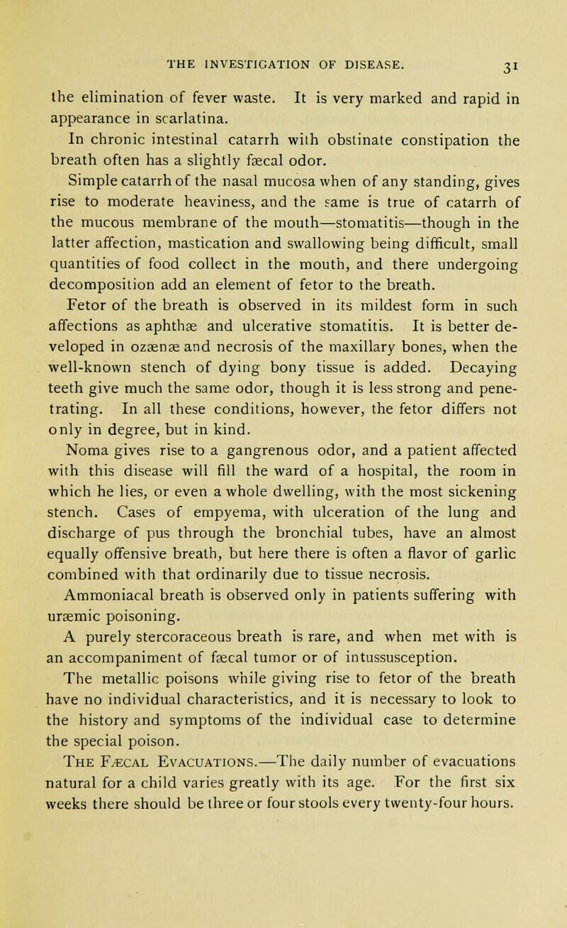 the elimination of fever waste. It is very marked and rapid in appearance in scarlatina. In chronic intestinal catarrh with obstinate constipation the breath often has a slightly fsecal odor. Simple catarrh of the nasal mucosa when of any standing, gives rise to moderate heaviness, and the same is true of catarrh of the mucous membrane of the mouth—stomatitis—though in the latter affection, mastication and swallowing being difficult, small quantities of food collect in the mouth, and there undergoing decomposition add an element of fetor to the breath. Fetor of the breath is observed in its mildest form in such affections as aphthae and ulcerative stomatitis. It is better de- veloped in ozaeneeand necrosis of the maxillary bones, when the well-known stench of dying bony tissue is added. Decaying teeth give much the same odor, though it is less strong and pene- trating. In all these conditions, however, the fetor differs not only in degree, but in kind. Noma gives rise to a gangrenous odor, and a patient affected with this disease will fill the ward of a hospital, the room in which he lies, or even a whole dwelling, with the most sickening stench. Cases of empyema, with ulceration of the lung and discharge of pus through the bronchial tubes, have an almost equally offensive breath, but here there is often a flavor of garlic combined with that ordinarily due to tissue necrosis. Ammoniacal breath is observed only in patients suffering with ursemic poisoning. A purely stercoraceous breath is rare, and when met with is an accompaniment of faecal tumor or of intussusception. The metallic poisons while giving rise to fetor of the breath have no individual characteristics, and it is necessary to look to the history and symptoms of the individual case to determine the special poison. The F^cal Evacuations.—The daily number of evacuations natural for a child varies greatly with its age. For the first six weeks there should be three or four stools every twenty-four hours.