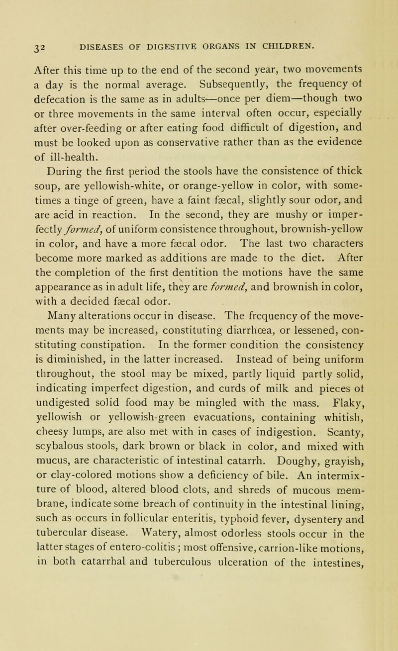 After this time up to the end of the second year, two movements a day is the normal average. Subsequently, the frequency ot defecation is the same as in adults—once per diem—though two or three movements in the same interval often occur, especially after over-feeding or after eating food difficult of digestion, and must be looked upon as conservative rather than as the evidence of ill-health. During the first period the stools have the consistence of thick soup, are yellowish-white, or orange-yellow in color, with some- times a tinge of green, have a faint fsecal, slightly sour odor, and are acid in reaction. In the second, they are mushy or imper- fectly y^rw^y, of uniform consistence throughout, brownish-yellow in color, and have a more faecal odor. The last two characters become more marked as additions are made to the diet. After the completion of the first dentition the motions have the same appearance as in adult life, they are formed, and brownish in color, with a decided fsecal odor. Many alterations occur in disease. The frequency of the move- ments may be increased, constituting diarrhoea, or lessened, con- stituting constipation. In the former condition the consistency is diminished, in the latter increased. Instead of being uniform throughout, the stool may be mixed, partly liquid partly solid, indicating imperfect digestion, and curds of milk and pieces ot undigested solid food may be mingled with the mass. Flaky, yellowish or yellowish-green evacuations, containing whitish, cheesy lumps, are also met with in cases of indigestion. Scanty, scybalous stools, dark brown or black in color, and mixed with mucus, are characteristic of intestinal catarrh. Doughy, grayish, or clay-colored motions show a deficiency of bile. An intermix- ture of blood, altered blood clots, and shreds of mucous mem- brane, indicate some breach of continuity in the intestinal lining, such as occurs in follicular enteritis, typhoid fever, dysentery and tubercular disease. Watery, almost odorless stools occur in the latter stages of entero-colitis ; most offensive, carrion-like motions, in both catarrhal and tuberculous ulceration of the intestines.