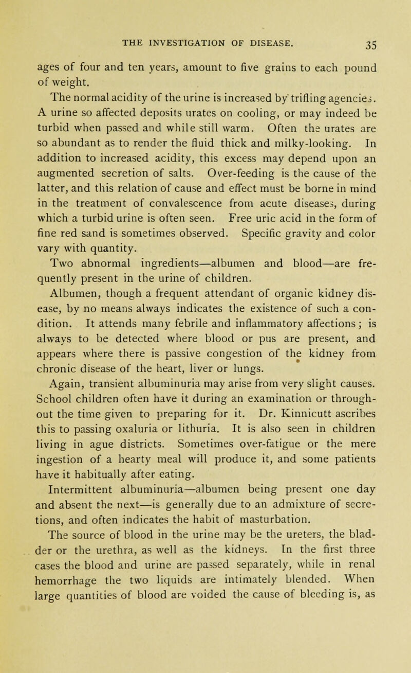 ages of four and ten years, amount to five grains to each pound of weight. The normal acidity of the urine is increased by'trifling agencies. A urine so affected deposits urates on cooling, or may indeed be turbid when passed and while still warm. Often the urates are so abundant as to render the fluid thick and milky-looking. In addition to increased acidity, this excess may depend upon an augmented secretion of salts. Over-feeding is the cause of the latter, and this relation of cause and effect must be borne in mind in the treatment of convalescence from acute diseases, during which a turbid urine is often seen. Free uric acid in the form of fine red sand is sometimes observed. Specific gravity and color vary with quantity. Two abnormal ingredients—albumen and blood—are fre- quently present in the urine of children. Albumen, though a frequent attendant of organic kidney dis- ease, by no means always indicates the existence of such a con- dition. It attends many febrile and inflammatory affections; is always to be detected where blood or pus are present, and appears where there is passive congestion of the kidney from chronic disease of the heart, liver or lungs. Again, transient albuminuria may arise from very slight causes. School children often have it during an examination or through- out the time given to preparing for it. Dr. Kinnicutt ascribes this to passing oxaluria or lithuria. It is also seen in children living in ague districts. Sometimes over-fatigue or the mere ingestion of a hearty meal will produce it, and some patients have it habitually after eating. Intermittent albuminuria—albumen being present one day and absent the next—is generally due to an admixture of secre- tions, and often indicates the habit of masturbation. The source of blood in the urine may be the ureters, the blad- der or the urethra, as well as the kidneys. In the first three cases the blood and urine are passed separately, while in renal hemorrhage the two liquids are intimately blended. When large quantities of blood are voided the cause of bleeding is, as