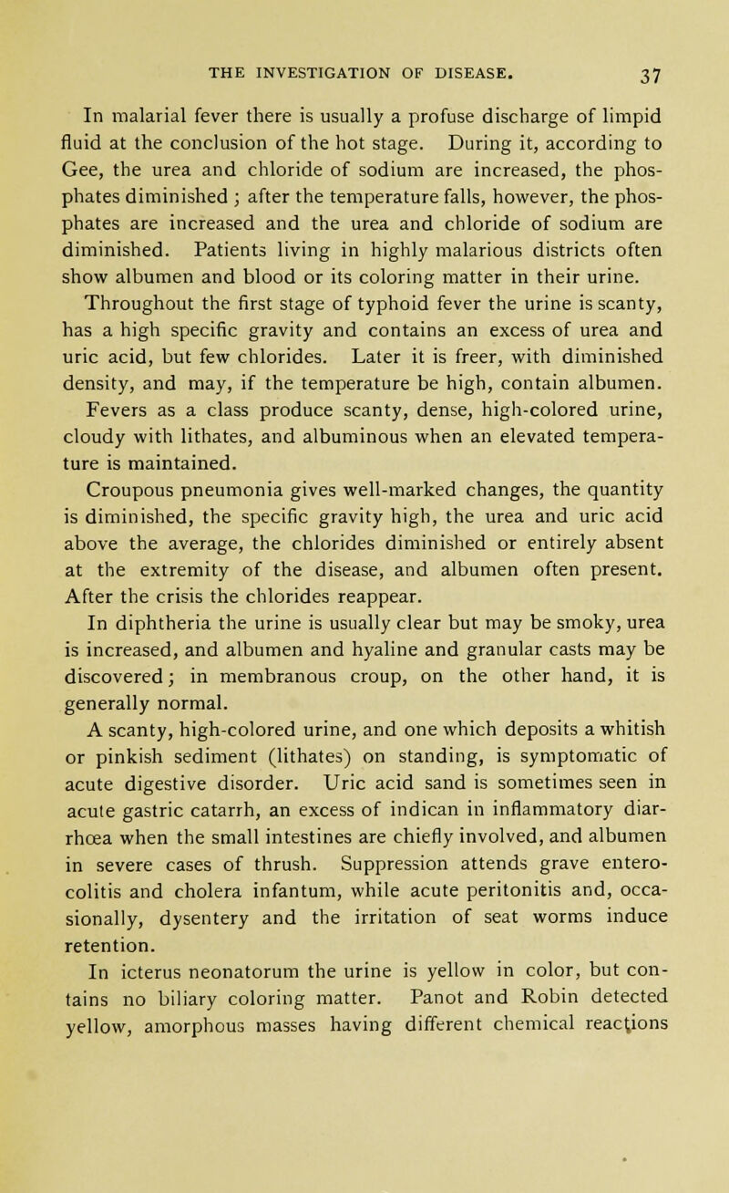 In malarial fever there is usually a profuse discharge of limpid fluid at the conclusion of the hot stage. During it, according to Gee, the urea and chloride of sodium are increased, the phos- phates diminished ; after the temperature falls, however, the phos- phates are increased and the urea and chloride of sodium are diminished. Patients living in highly malarious districts often show albumen and blood or its coloring matter in their urine. Throughout the first stage of typhoid fever the urine is scanty, has a high specific gravity and contains an excess of urea and uric acid, but few chlorides. Later it is freer, with diminished density, and may, if the temperature be high, contain albumen. Fevers as a class produce scanty, dense, high-colored urine, cloudy with lithates, and albuminous when an elevated tempera- ture is maintained. Croupous pneumonia gives well-marked changes, the quantity is diminished, the specific gravity high, the urea and uric acid above the average, the chlorides diminished or entirely absent at the extremity of the disease, and albumen often present. After the crisis the chlorides reappear. In diphtheria the urine is usually clear but may be smoky, urea is increased, and albumen and hyaline and granular casts may be discovered; in membranous croup, on the other hand, it is generally normal. A scanty, high-colored urine, and one which deposits a whitish or pinkish sediment (lithates) on standing, is symptomatic of acute digestive disorder. Uric acid sand is sometimes seen in acute gastric catarrh, an excess of indican in inflammatory diar- rhoea when the small intestines are chiefly involved, and albumen in severe cases of thrush. Suppression attends grave entero- colitis and cholera infantum, while acute peritonitis and, occa- sionally, dysentery and the irritation of seat worms induce retention. In icterus neonatorum the urine is yellow in color, but con- tains no biliary coloring matter. Panot and Robin detected yellow, amorphous masses having different chemical reactions