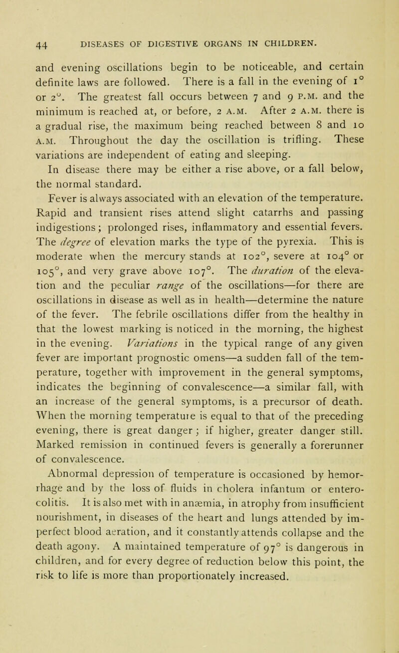 and evening oscillations begin to be noticeable, and certain definite laws are followed. There is a fall in the evening of i° or 2. The greatest fall occurs between 7 and 9 p.m. and the minimum is reached at, or before, 2 a.m. After 2 a.m. there is a gradual rise, the maximum being reached between 8 and 10 A.M. Throughout the day the oscillation is trifling. These variations are independent of eating and sleeping. In disease there may be either a rise above, or a fall below, the normal standard. Fever is always associated with an elevation of the temperature. Rapid and transient rises attend slight catarrhs and passing indigestions; prolonged rises, inflammatory and essential fevers. The degree of elevation marks the type of the pyrexia. This is moderate when the mercury stands at 102°, severe at 104° or 105^, and very grave above 107°. The duration of the eleva- tion and the peculiar range of the oscillations—for there are oscillations in disease as well as in health—determine the nature of the fever. The febrile oscillations differ from the healthy in that the lowest marking is noticed in the morning, the highest in the evening. Variations in the typical range of any given fever are important prognostic omens—a sudden fall of the tem- perature, together with improvement in the general symptoms, indicates the beginning of convalescence—a similar fall, with an increase of the general symptoms, is a precursor of death. When the morning temperature is equal to that of the preceding evening, there is great danger; if higher, greater danger still. Marked remission in continued fevers is generally a forerunner of convalescence. Abnormal depression of temperature is occasioned by hemor- rhage and by the loss of fluids in cholera infantum or entero- colitis. It is also met with in anaemia, in atrophy from insufficient nourishment, in diseases of the heart and lungs attended by im- perfect blood aeration, and it constantly attends collapse and the death agony. A maintained temperature of 97° is dangerous in children, and for every degree of reduction below this point, the risk to life is more than proportionately increased.