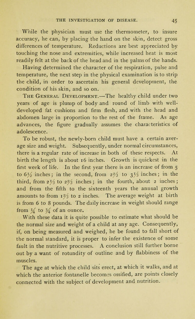 While the physician must use the thermometer, to insure accuracy, he can, by placing the hand on the skin, detect gross differences of temperature. Reductions are best appreciated by touching the nose and extremities, while increased heat is most readily felt at the back of the head and in the palms of the hands. Having determined the character of the respiration, pulse and temperature, the next step in the physical examination is to strip the child, in order to ascertain his general development, the condition of his skin, and so on. The General Development.—The healthy child under two years of age is plump of body and round of limb with well- developed fat cushions and firm flesh, and with the head and abdomen large in proportion to the rest of the frame. As age advances, the figure gradually assumes the characteristics of adolescence. To be robust, the nev^'ly-born child must have a certain aver- age size and weight. Subsequently, under normal circumstances, there is a regular rate of increase in both of these respects. At birth the length is about 16 inches. Growth is quickest in the first week of life. In the first year there is an increase of from 5 to 6j4 inches; in the second, from 2^i to 3^ inches; in the third, from 21/3 to 2^ inches; in the fourth, about 2 inches; and from the fifth to the sixteenth years the annual growth amounts to from lyi to 2 inches. The average weight at birth is from 6 to 8 pounds. The daily increase in weight should range from i^ to ^ of an ounce. With these data it is quite possible to estimate what should be the normal size and weight of a child at any age. Consequently, if, on being measured and weighed, he be found to fall short of the normal standard, it is proper to infer the existence of some fault in the nutritive processes. A conclusion still further borne out by a want of rotundity of outline and by flabbiness of the muscles. The age at which the child sits erect, at which it walks, and at which the anterior fontanelle becomss ossified, are points closely connected with the subject of development and nutrition.