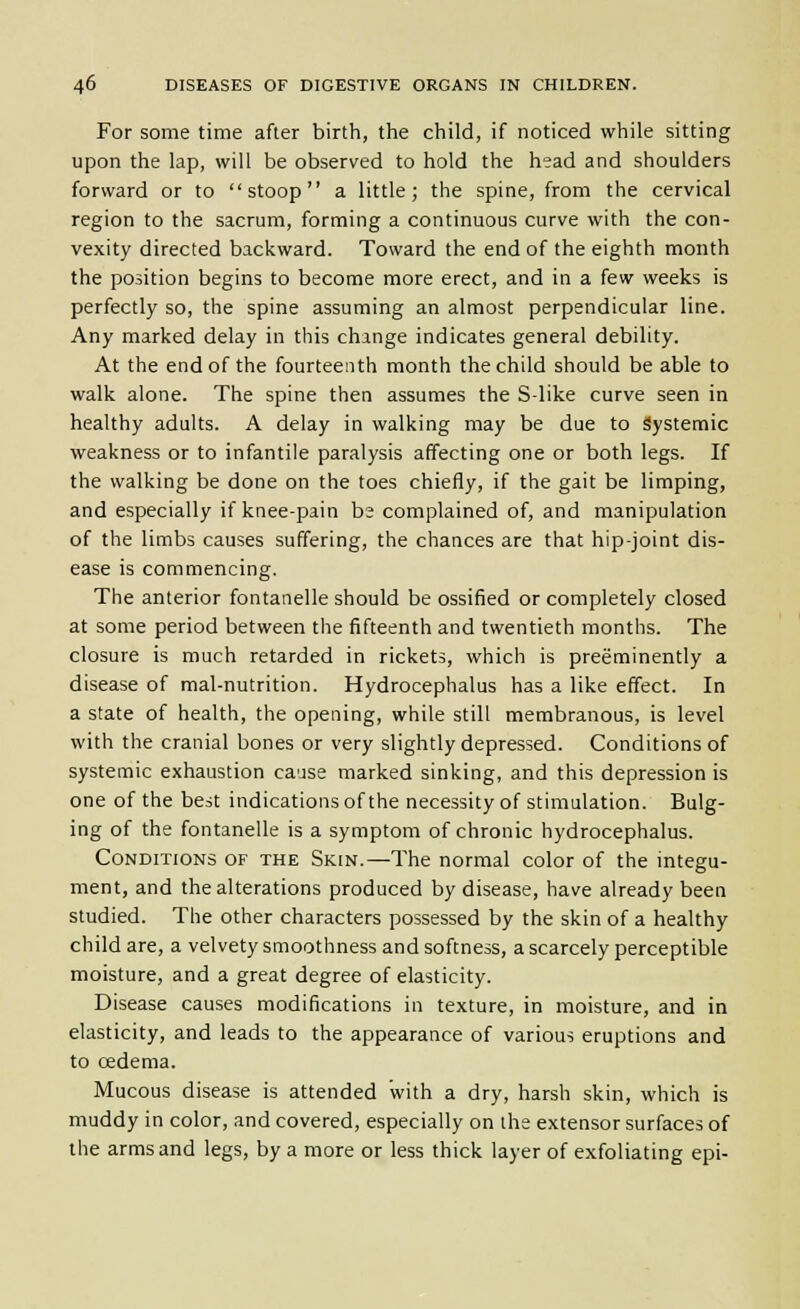 For some time after birth, the child, if noticed while sitting upon the lap, will be observed to hold the head and shoulders forward or to stoop a little; the spine, from the cervical region to the sacrum, forming a continuous curve with the con- vexity directed backward. Toward the end of the eighth month the position begins to become more erect, and in a few weeks is perfectly so, the spine assuming an almost perpendicular line. Any marked delay in this change indicates general debility. At the end of the fourteenth month the child should be able to walk alone. The spine then assumes the S-like curve seen in healthy adults. A delay in walking may be due to Systemic weakness or to infantile paralysis affecting one or both legs. If the walking be done on the toes chiefly, if the gait be limping, and especially if knee-pain be complained of, and manipulation of the limbs causes suffering, the chances are that hip-joint dis- ease is commencing. The anterior fontanelle should be ossified or completely closed at some period between the fifteenth and twentieth months. The closure is much retarded in rickets, which is preeminently a disease of mal-nutrition. Hydrocephalus has a like effect. In a state of health, the opening, while still membranous, is level with the cranial bones or very slightly depressed. Conditions of systemic exhaustion ca'jse marked sinking, and this depression is one of the best indications of the necessity of stimulation. Bulg- ing of the fontanelle is a symptom of chronic hydrocephalus. Conditions of the Skin.—The normal color of the integu- ment, and the alterations produced by disease, have already been studied. The other characters possessed by the skin of a healthy child are, a velvety smoothness and softness, a scarcely perceptible moisture, and a great degree of elasticity. Disease causes modifications in texture, in moisture, and in elasticity, and leads to the appearance of various eruptions and to oedema. Mucous disease is attended with a dry, harsh skin, which is muddy in color, and covered, especially on the extensor surfaces of the arms and legs, by a more or less thick layer of exfoliating epi-