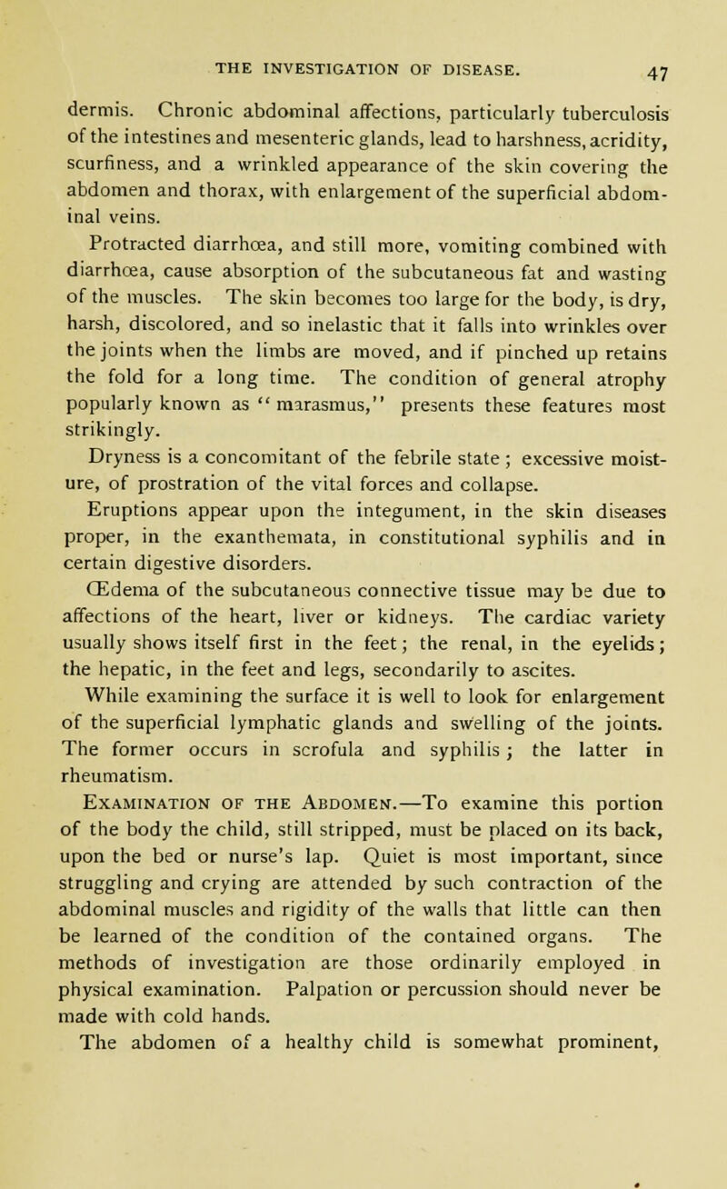 dermis. Chronic abdominal affections, particularly tuberculosis of the intestines and mesenteric glands, lead to harshness, acridity, scurfiness, and a wrinkled appearance of the skin covering the abdomen and thorax, with enlargement of the superficial abdom- inal veins. Protracted diarrhoea, and still more, vomiting combined with diarrhoea, cause absorption of the subcutaneous fat and wasting of the muscles. The skin becomes too large for the body, is dry, harsh, discolored, and so inelastic that it falls into wrinkles over the joints when the limbs are moved, and if pinched up retains the fold for a long time. The condition of general atrophy popularly known as  marasmus, presents these features most strikingly. Dryness is a concomitant of the febrile state ; excessive moist- ure, of prostration of the vital forces and collapse. Eruptions appear upon the integument, in the skin diseases proper, in the exanthemata, in constitutional syphilis and in certain digestive disorders. CEdenia of the subcutaneous connective tissue may be due to affections of the heart, liver or kidneys. The cardiac variety usually shows itself first in the feet; the renal, in the eyelids; the hepatic, in the feet and legs, secondarily to ascites. While examining the surface it is well to look for enlargement of the superficial lymphatic glands and swelling of the joints. The former occurs in scrofula and syphilis; the latter in rheumatism. Examination of the Abdomen.—To examine this portion of the body the child, still stripped, must be placed on its back, upon the bed or nurse's lap. Quiet is most important, since struggling and crying are attended by such contraction of the abdominal muscles and rigidity of the walls that little can then be learned of the condition of the contained organs. The methods of investigation are those ordinarily employed in physical examination. Palpation or percussion should never be made with cold hands. The abdomen of a healthy child is somewhat prominent,