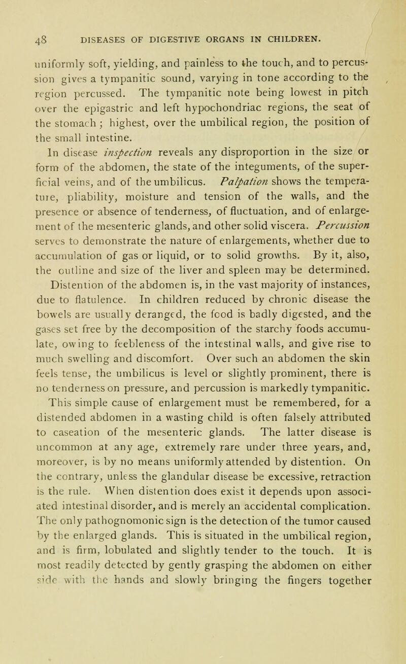 uniformly soft, yielding, and painless to the touch, and to percus- sion gives a tympanitic sound, varying in tone according to the region percussed. The tympanitic note being lowest in pitch over the epigastric and left hypochondriac regions, the seat of the stomach; highest, over the umbilical region, the position of the small intestine. In disease inspection reveals any disproportion in the size or form of the abdomen, the state of the integuments, of the super- ficial veins, and of the umbilicus. Palpation shows the tempera- ture, pliability, moisture and tension of the walls, and the presence or absence of tenderness, of fluctuation, and of enlarge- ment of the mesenteric glands, and other solid viscera. Fercussion serves to demonstrate the nature of enlargements, whether due to accumulation of gas or liquid, or to solid growths. By it, also, the ouiline and size of the liver and spleen may be determined. Distention of the abdomen is, in the vast majority of instances, due to flatulence. In children reduced by chronic disease the bowels are usually deranged, the food is badly digested, and the gases set free by the decomposition of the starchy foods accumu- late, owing to feebleness of the intestinal walls, and give rise to much swelling and discomfort. Over such an abdomen the skin feels tense, the umbilicus is level or slightly prominent, there is no tenderness on pressure, and percussion is markedly tympanitic. This simple cause of enlargement must be remembered, for a distended abdomen in a wasting child is often falsely attributed to caseation of the mesenteric glands. The latter disease is uncommon at any age, extremely rare under three years, and, moreover, is by no means uniformly attended by distention. On the contrary, unless the glandular disease be excessive, retraction is the rule. When distention does exist it depends upon associ- ated intestinal disorder, and is merely an accidental complication. The only pathognomonic sign is the detection of the tumor caused by the enlarged glands. This is situated in the umbilical region, and is firm, lobulated and slightly tender to the touch. It is most readily detected by gently grasping the abdomen on either side with tiie hands and slowly bringing the fingers together