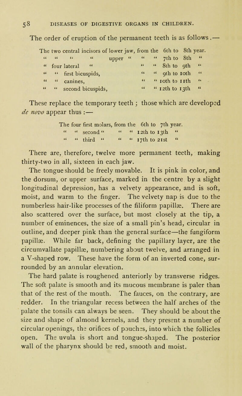 The order of eruption of the permanent teeth is as follows.— The two central incisors of lower jaw, from the 6th to 8th year.     upper  four lateral    first bicuspids,   canines,   second bicuspids,  7th to 8th   8th to gth   gth to loth   loth to nth   I2th to 13th  These replace the temporary teeth ; those which are developed de novo appear thus :— The four first molars, from the 6th to 7th year.   second   12th to I3lh    third    17th to 2ist  There are, therefore, twelve more permanent teeth, making thirty-two in all, sixteen in each jaw. The tongue should be freely movable. It is pink in color, and the dorsum, or upper surface, marked in the centre by a slight longitudinal depression, has a velvety appearance, and is soft, moist, and warm to the finger. The velvety nap is due to the numberless hair-like processes of the filiform papillae. There are also scattered over the surface, but most closely at the tip, a number of eminences, the size of a small pin's head, circular in outline, and deeper pink than the general surface—the fungiform papillae. While far back, defining the papillary layer, are the circumvallate papillae, numbering about twelve, and arranged in a V-shaped row. These have the form of an inverted cone, sur- rounded by an annular elevation. The hard palate is roughened anteriorly by transverse ridges. The soft palate is smooth and its mucous membrane is paler than that of the rest of the mouth. The fauces, on the contrary, are redder. In the triangular recess between the half arches of the palate the tonsils can always be seen. They should be about the size and shape of almond kernels, and they present a number of circular openings, the orifices of pouches, into which the follicles open. The uvula is short and tongue-shaped. The posterior wall of the pharynx should bs red, smooth and moist.