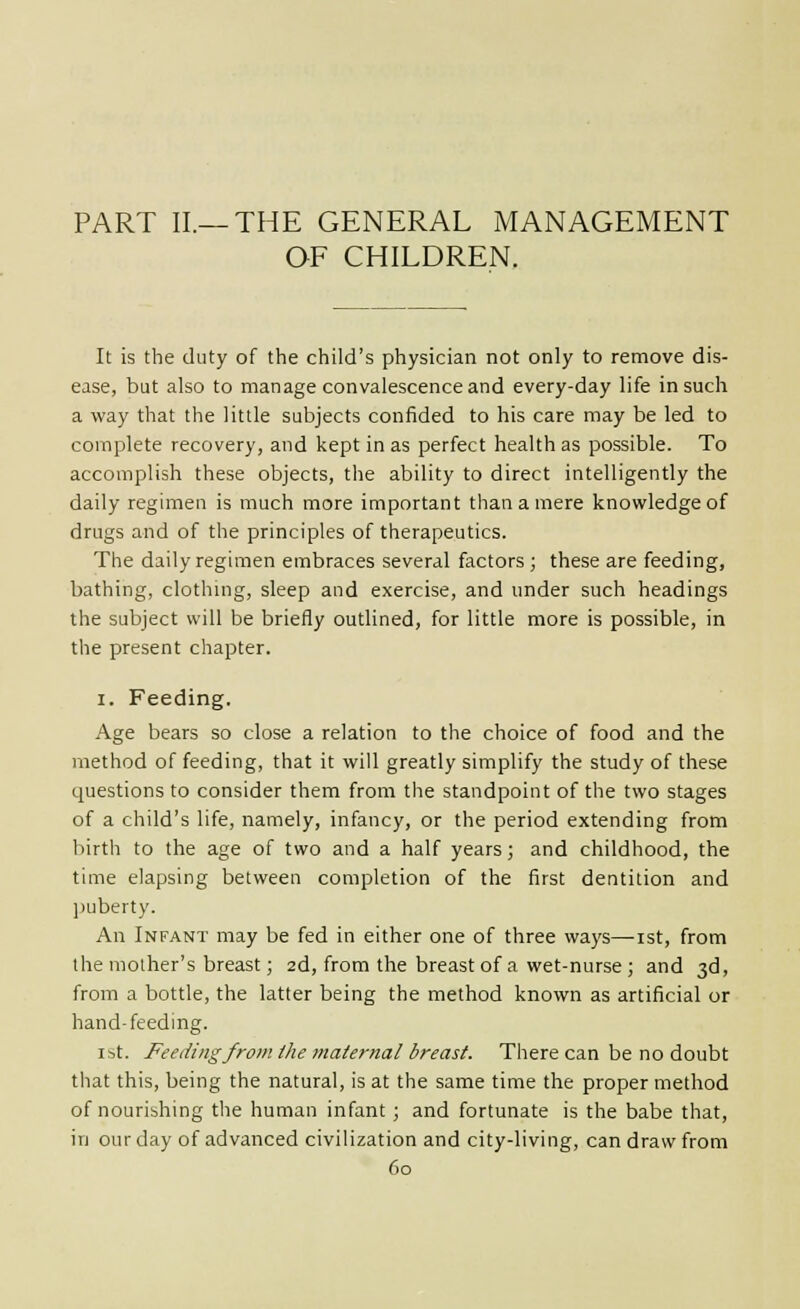 PART II.—THE GENERAL MANAGEMENT OF CHILDREN. It is the duty of the child's physician not only to remove dis- ease, but also to manage convalescence and every-day life in such a way that the little subjects confided to his care may be led to complete recovery, and kept in as perfect health as possible. To accomplish these objects, the ability to direct intelligently the daily regimen is much more important tliaaamere knowledge of drugs and of the principles of therapeutics. The daily regimen embraces several factors ; these are feeding, bathing, clothmg, sleep and exercise, and under such headings the subject will be briefly outlined, for little more is possible, in the present chapter. I. Feeding. Age bears so close a relation to the choice of food and the method of feeding, that it will greatly simplify the study of these questions to consider them from the standpoint of the two stages of a child's life, namely, infancy, or the period extending from birth to the age of two and a half years; and childhood, the time elapsing between completion of the first dentition and ]>uberty. An Infant may be fed in either one of three ways—ist, from the mother's breast; 2d, from the breast of a wet-nurse ; and 3d, from a bottle, the latter being the method known as artificial or hand-feeding. 1st. Feeding from the maternal breast. There can be no doubt that this, being the natural, is at the same time the proper method of nourishing the human infant ; and fortunate is the babe that, in our day of advanced civilization and city-living, can draw from