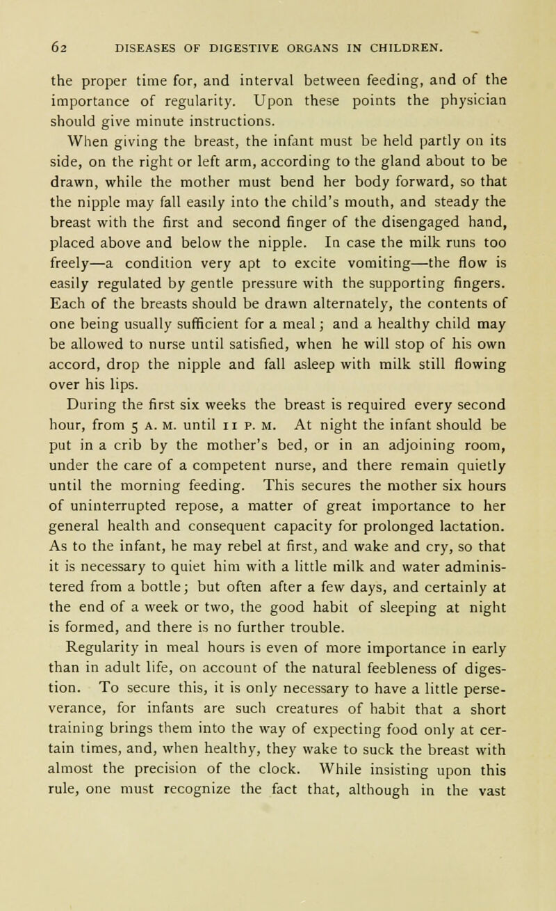 the proper time for, and interval between feeding, and of the iniportance of regularity. Upon these points the physician should give minute instructions. When giving the breast, the infant must be held partly on its side, on the right or left arm, according to the gland about to be drawn, while the mother must bend her body forward, so that the nipple may fall easily into the child's mouth, and steady the breast with the first and second finger of the disengaged hand, placed above and below the nipple. In case the milk runs too freely—a condition very apt to excite vomiting—the flow is easily regulated by gentle pressure with the supporting fingers. Each of the breasts should be drawn alternately, the contents of one being usually sufficient for a meal; and a healthy child may be allowed to nurse until satisfied, when he will stop of his own accord, drop the nipple and fall asleep with milk still flowing over his lips. During the first six weeks the breast is required every second hour, from 5 a. m. until 11 p. m. At night the infant should be put in a crib by the mother's bed, or in an adjoining room, under the care of a competent nurse, and there remain quietly until the morning feeding. This secures the mother six hours of uninterrupted repose, a matter of great importance to her general health and consequent capacity for prolonged lactation. As to the infant, he may rebel at first, and wake and cry, so that it is necessary to quiet him with a little milk and water adminis- tered from a bottle; but often after a few days, and certainly at the end of a week or two, the good habit of sleeping at night is formed, and there is no further trouble. Regularity in meal hours is even of more importance in early than in adult life, on account of the natural feebleness of diges- tion. To secure this, it is only necessary to have a little perse- verance, for infants are such creatures of habit that a short training brings them into the way of expecting food only at cer- tain times, and, when healthy, they wake to suck the breast with almost the precision of the clock. While insisting upon this rule, one must recognize the fact that, although in the vast