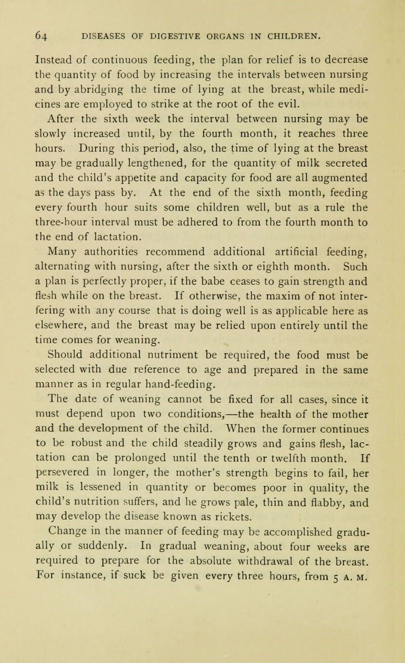Instead of continuous feeding, the plan for relief is to decrease the quantity of food by increasing the intervals between nursing and by abridging the time of lying at the breast, while medi- cines are employed to strike at the root of the evil. After the sixth week the interval between nursing may be slowly increased until, by the fourth month, it reaches three hours. During this period, also, the time of lying at the breast may be gradually lengthened, for the quantity of milk secreted and the child's appetite and capacity for food are all augmented as the days pass by. At the end of the sixth month, feeding every fourth hour suits some children well, but as a rule the three-hour interval must be adhered to from the fourth month to the end of lactation. Many authorities recommend additional artificial feeding, alternating with nursing, after the sixth or eighth month. Such a plan is perfectly proper, if the babe ceases to gain strength and flesh while on the breast. If otherwise, the maxim of not inter- fering with any course that is doing well is as applicable here as elsewhere, and the breast may be relied upon entirely until the time comes for weaning. Should additional nutriment be required, the food must be selected with due reference to age and prepared in the same manner as in regular hand-feeding. The date of weaning cannot be fixed for all cases, since it must depend upon two conditions,—the health of the mother and the development of the child. When the former continues to be robust and the child steadily grows and gains flesh, lac- tation can be prolonged until the tenth or twelfth month. If persevered in longer, the mother's strength begins to fail, her milk is lessened in quantity or becomes poor in quality, the child's nutrition suffers, and he grows pale, thin and flabby, and may develop the disease known as rickets. Change in the manner of feeding may be accomplished gradu- ally or suddenly. In gradual weaning, about four weeks are required to prepare for the absolute withdrawal of the breast. For instance, if suck be given every three hours, from 5 a. m.