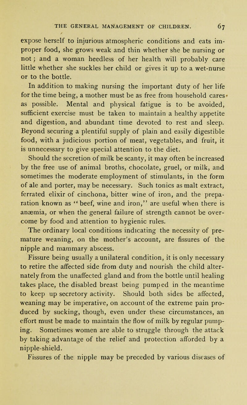 expose herself to injurious atmospheric conditions and eats im- proper food, she grows weak and thin whether she be nursing or not; and a woman heedless of her health will probably care little whether she suckles her child or gives it up to a wet-nurse or to the bottle. In addition to making nursing the important duty of her life for the time being, a mother must be as free from household cares- as possible. Mental and physical fatigue is to be avoided, sufficient exercise must be taken to maintain a healthy appetite and digestion, and abundant time devoted to rest and sleep. Beyond securing a plentiful supply of plain and easily digestible food, with a judicious portion of meat, vegetables, and fruit, it is unnecessary to give special attention to the diet. Should the secretion of milk be scanty, it may often be increased by the free use of animal broths, chocolate, gruel, or milk, and sometimes the moderate employment of stimulants, in the form of ale and porter, may be necessary. Such tonics as malt extract, ferrated elixir of cinchona, bitter wine of iron, and the prepa- ration known as beef, wine and iron, are useful when there is anaemia, or when the general failure of strength cannot be over- come by food and attention to hygienic rules. The ordinary local conditions indicating the necessity of pre- mature weaning, on the mother's account, are fissures of the nipple and mammary abscess. Fissure being usually a unilateral condition, it is only necessary to retire the affected side from duty and nourish the child alter- nately from the unaffected gland and from the bottle until healing takes place, the disabled breast being pumped in the meantime to keep up secretory activity. Should both sides be affected, weaning may be imperative, on account of the extreme pain pro- duced by sucking, though, even under these circumstances, an effort must be made to maintain the flow of milk by regular pump- ing. Sometimes women are able to struggle through the attack by taking advantage of the relief and protection afforded by a nipple-shield. Fissures of the nipple may be preceded by various diseases of