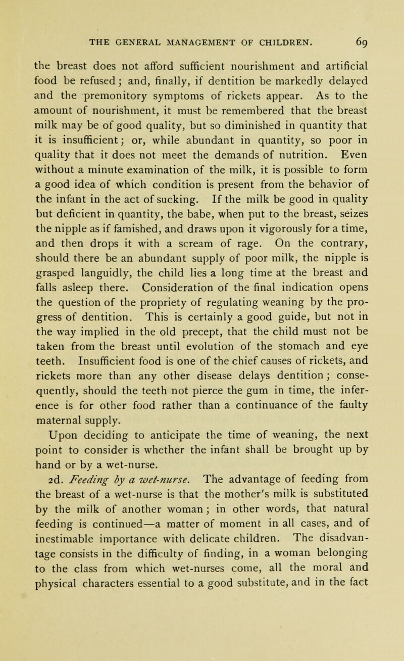 the breast does not afford sufficient nourishment and artificial food be refused; and, finally, if dentition be markedly delayed and the premonitory symptoms of rickets appear. As to the amount of nourishment, it must be remembered that the breast milk may be of good quality, but so diminished in quantity that it is insufficient; or, while abundant in quantity, so poor in quality that it does not meet the demands of nutrition. Even without a minute examination of the milk, it is possible to form a good idea of which condition is present from the behavior of the infant in the act of sucking. If the milk be good in quality but deficient in quantity, the babe, when put to the breast, seizes the nipple as if famished, and draws upon it vigorously for a time, and then drops it with a scream of rage. On the contrary, should there be an abundant supply of poor milk, the nipple is grasped languidly, the child lies a long time at the breast and falls asleep there. Consideration of the final indication opens the question of the propriety of regulating weaning by the pro- gress of dentition. This is certainly a good guide, but not in the way implied in the old precept, that the child must not be taken from the breast until evolution of the stomach and eye teeth. Insufficient food is one of the chief causes of rickets, and rickets more than any other disease delays dentition ; conse- quently, should the teeth not pierce the gum in time, the infer- ence is for other food rather than a continuance of the faulty maternal supply. Upon deciding to anticipate the time of weaning, the next point to consider is whether the infant shall be brought up by hand or by a wet-nurse. 2d. Feeding by a wet-nurse. The advantage of feeding from the breast of a wet-nurse is that the mother's milk is substituted by the milk of another woman; in other words, that natural feeding is continued—a matter of moment in all cases, and of inestimable importance with delicate children. The disadvan- tage consists in the difficulty of finding, in a woman belonging to the class from which wet-nurses come, all the moral and physical characters essential to a good substitute, and in the fact