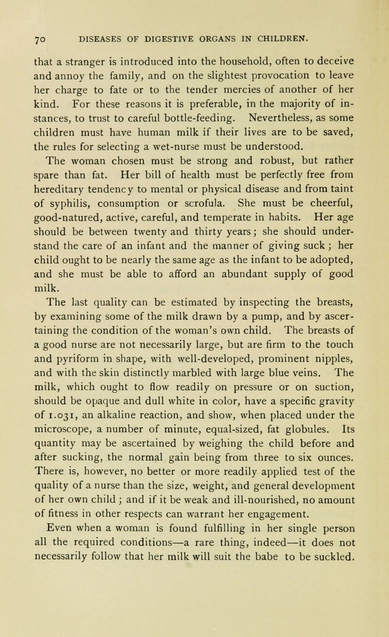 that a stranger is introduced into the household, often to deceive and annoy the family, and on the slightest provocation to leave her charge to fate or to the tender mercies of another of her kind. For these reasons it is preferable, in the majority of in- stances, to trust to careful bottle-feeding. Nevertheless, as some children must have human milk if their lives are to be saved, the rules for selecting a wet-nurse must be understood. The woman chosen must be strong and robust, but rather spare than fat. Her bill of health must be perfectly free from hereditary tendency to mental or physical disease and from taint of syphilis, consumption or scrofula. She must be cheerful, good-natured, active, careful, and temperate in habits. Her age should be between twenty and thirty years; she should under- stand the care of an infant and the manner of giving suck ; her child ought to be nearly the same age as the infant to be adopted, and she must be able to afford an abundant supply of good milk. The last quality can be estimated by inspecting the breasts, by examining some of the milk drawn by a pump, and by ascer- taining the condition of the woman's own child. The breasts of a good nurse are not necessarily large, but are firm to the touch and pyriform in shape, with well-developed, prominent nipples, and with the skin distinctly marbled with large blue veins. The milk, which ought to flow readily on pressure or on suction, should be opaque and dull white in color, have a specific gravity of 1.031, an alkaline reaction, and show, when placed under the microscope, a number of minute, equal-sized, fat globules. Its quantity may be ascertained by weighing the child before and after sucking, the normal gain being from three to six ounces. There is, however, no better or more readily applied test of the quality of a nurse than the size, weight, and general development of her own child ; and if it be weak and ill-nourished, no amount of fitness in other respects can warrant her engagement. Even when a woman is found fulfilling in her single person all the required conditions—a rare thing, indeed—it does not necessarily follow that her milk will suit the babe to be suckled.