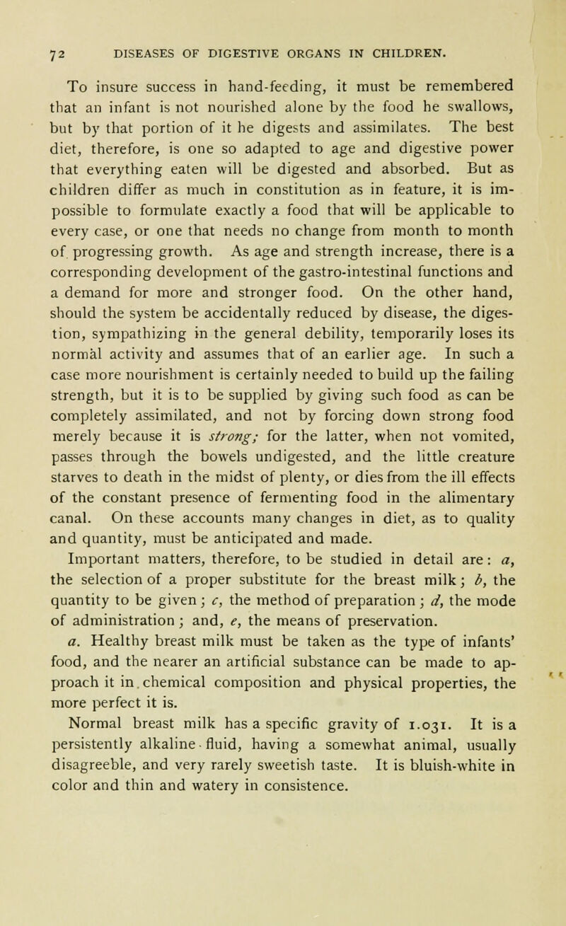 To insure success in hand-feeding, it must be remembered that an infant is not nourished alone by the food he swallows, but by that portion of it he digests and assimilates. The best diet, therefore, is one so adapted to age and digestive power that everything eaten will be digested and absorbed. But as children differ as much in constitution as in feature, it is im- possible to formulate exactly a food that will be applicable to every case, or one that needs no change from month to month of progressing growth. As age and strength increase, there is a corresponding development of the gastro-intestinal functions and a demand for more and stronger food. On the other hand, should the system be accidentally reduced by disease, the diges- tion, sympathizing in the general debility, temporarily loses its normal activity and assumes that of an earlier age. In such a case more nourishment is certainly needed to build up the failing strength, but it is to be supplied by giving such food as can be completely assimilated, and not by forcing down strong food merely because it is strong; for the latter, when not vomited, passes through the bowels undigested, and the little creature starves to death in the midst of plenty, or dies from the ill effects of the constant presence of fermenting food in the alimentary canal. On these accounts many changes in diet, as to quality and quantity, must be anticipated and made. Important matters, therefore, to be studied in detail are: a, the selection of a proper substitute for the breast milk; b, the quantity to be given ; c, the method of preparation ; d, the mode of administration ; and, e, the means of preservation. a. Healthy breast milk must be taken as the type of infants' food, and the nearer an artificial substance can be made to ap- proach it in. chemical composition and physical properties, the more perfect it is. Normal breast milk has a specific gravity of 1.031. It is a persistently alkaline fluid, having a somewhat animal, usually disagreeble, and very rarely sweetish taste. It is bluish-white in color and thin and watery in consistence.