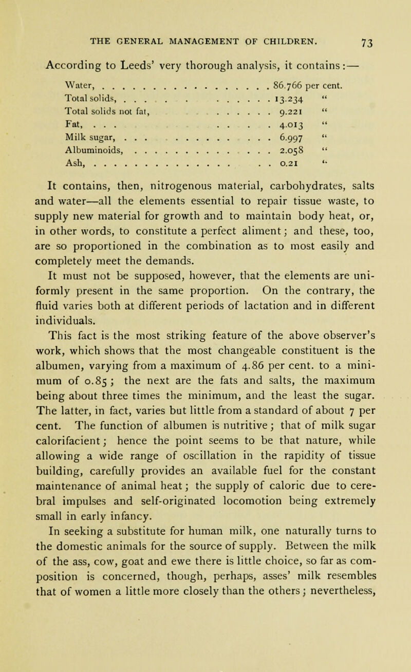 According to Leeds' very thorough analysis, it contains:— Water 86.766 per cent. Total solids, 13-234  Total solids not fat, ; 9.221  Fat, ... -.,,..... 4.013  Milk sugar, ... 6.997  Albuminoids 2.058  Ash . . 0.21 '• It contains, then, nitrogenous material, carbohydrates, salts and water—all the elements essential to repair tissue waste, to supply new material for growth and to maintain body heat, or, in other words, to constitute a perfect aliment; and these, too, are so proportioned in the combination as to most easily and completely meet the demands. It must not be supposed, however, that the elements are uni- formly present in the same proportion. On the contrary, the fluid varies both at different periods of lactation and in different individuals. This fact is the most striking feature of the above observer's work, which shows that the most changeable constituent is the albumen, varying from a maximum of 4.86 per cent, to a mini- mum of 0.85; the next are the fats and salts, the maximum being about three times the minimum, and the least the sugar. The latter, in fact, varies but little from a standard of about 7 per cent. The function of albumen is nutritive; that of milk sugar calorifacient; hence the point seems to be that nature, while allowing a wide range of oscillation in the rapidity of tissue building, carefully provides an available fuel for the constant maintenance of animal heat; the supply of caloric due to cere- bral impulses and self-originated locomotion being extremely small in early infancy. In seeking a substitute for human milk, one naturally turns to the domestic animals for the source of supply. Between the milk of the ass, cow, goat and ewe there is little choice, so far as com- position is concerned, though, perhaps, asses' milk resembles that of women a little more closely than the others; nevertheless,