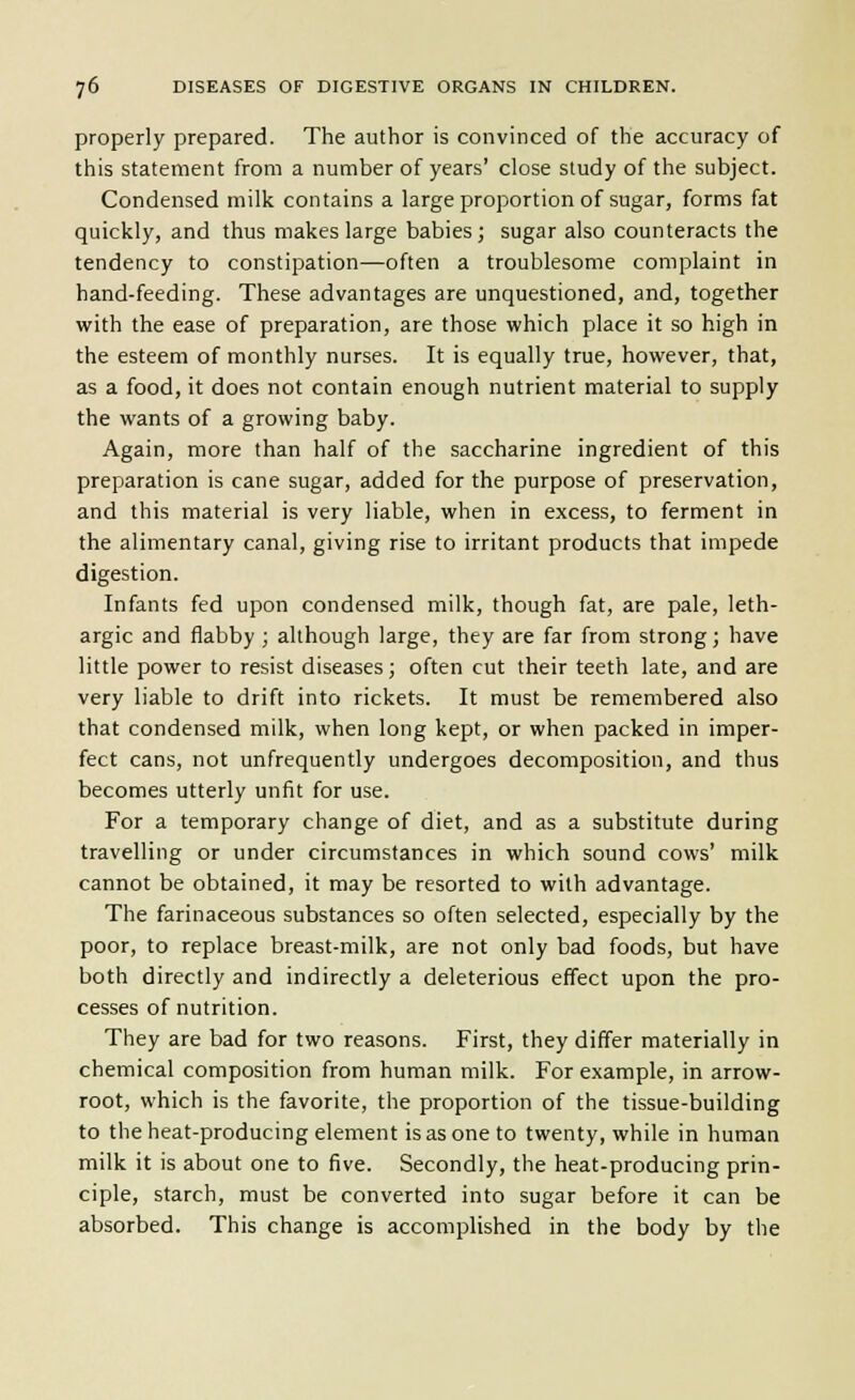 properly prepared. The author is convinced of the accuracy of this statement from a number of years' close study of the subject. Condensed milk contains a large proportion of sugar, forms fat quickly, and thus makes large babies; sugar also counteracts the tendency to constipation—often a troublesome complaint in hand-feeding. These advantages are unquestioned, and, together with the ease of preparation, are those which place it so high in the esteem of monthly nurses. It is equally true, however, that, as a food, it does not contain enough nutrient material to supply the wants of a growing baby. Again, more than half of the saccharine ingredient of this preparation is cane sugar, added for the purpose of preservation, and this material is very liable, when in excess, to ferment in the alimentary canal, giving rise to irritant products that impede digestion. Infants fed upon condensed milk, though fat, are pale, leth- argic and flabby ; although large, they are far from strong; have little power to resist diseases; often cut their teeth late, and are very liable to drift into rickets. It must be remembered also that condensed milk, when long kept, or when packed in imper- fect cans, not unfrequently undergoes decomposition, and thus becomes utterly unfit for use. For a temporary change of diet, and as a substitute during travelling or under circumstances in which sound cows' milk cannot be obtained, it may be resorted to with advantage. The farinaceous substances so often selected, especially by the poor, to replace breast-milk, are not only bad foods, but have both directly and indirectly a deleterious effect upon the pro- cesses of nutrition. They are bad for two reasons. First, they differ materially in chemical composition from human milk. For example, in arrow- root, which is the favorite, the proportion of the tissue-building to the heat-producing element is as one to twenty, while in human milk it is about one to five. Secondly, the heat-producing prin- ciple, starch, must be converted into sugar before it can be absorbed. This change is accomplished in the body by the