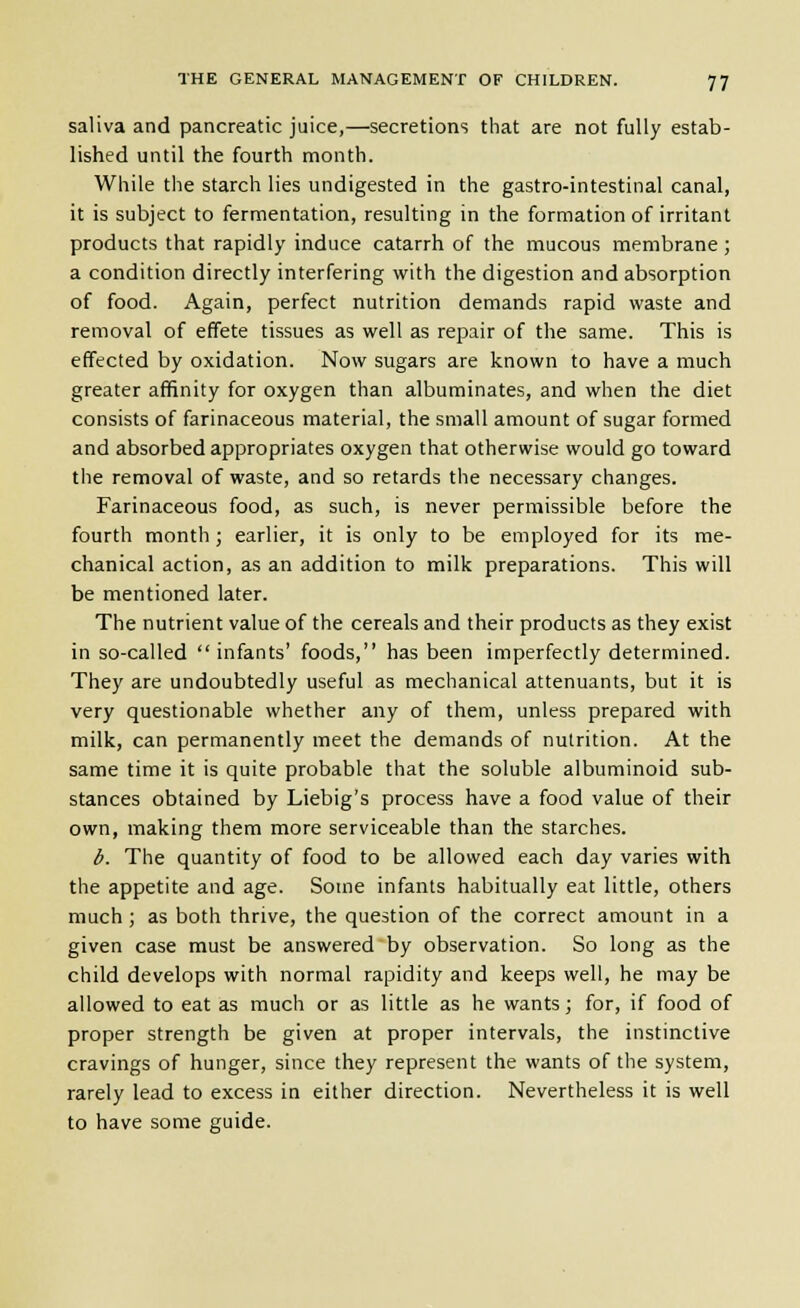 saliva and pancreatic juice,—secretions that are not fully estab- lished until the fourth month. While the starch lies undigested in the gastro-intestinal canal, it is subject to fermentation, resulting in the formation of irritant products that rapidly induce catarrh of the mucous membrane; a condition directly interfering with the digestion and absorption of food. Again, perfect nutrition demands rapid waste and removal of effete tissues as well as repair of the same. This is effected by oxidation. Now sugars are known to have a much greater affinity for oxygen than albuminates, and when the diet consists of farinaceous material, the small amount of sugar formed and absorbed appropriates oxygen that otherwise would go toward the removal of waste, and so retards the necessary changes. Farinaceous food, as such, is never permissible before the fourth month; earlier, it is only to be employed for its me- chanical action, as an addition to milk preparations. This will be mentioned later. The nutrient value of the cereals and their products as they exist in so-called infants' foods, has been imperfectly determined. They are undoubtedly useful as mechanical attenuants, but it is very questionable whether any of them, unless prepared with milk, can permanently meet the demands of nutrition. At the same time it is quite probable that the soluble albuminoid sub- stances obtained by Liebig's process have a food value of their own, making them more serviceable than the starches. b. The quantity of food to be allowed each day varies with the appetite and age. Some infants habitually eat little, others much ; as both thrive, the question of the correct amount in a given case must be answered by observation. So long as the child develops with normal rapidity and keeps well, he may be allowed to eat as much or as little as he wants; for, if food of proper strength be given at proper intervals, the instinctive cravings of hunger, since they represent the wants of the system, rarely lead to excess in either direction. Nevertheless it is well to have some guide.