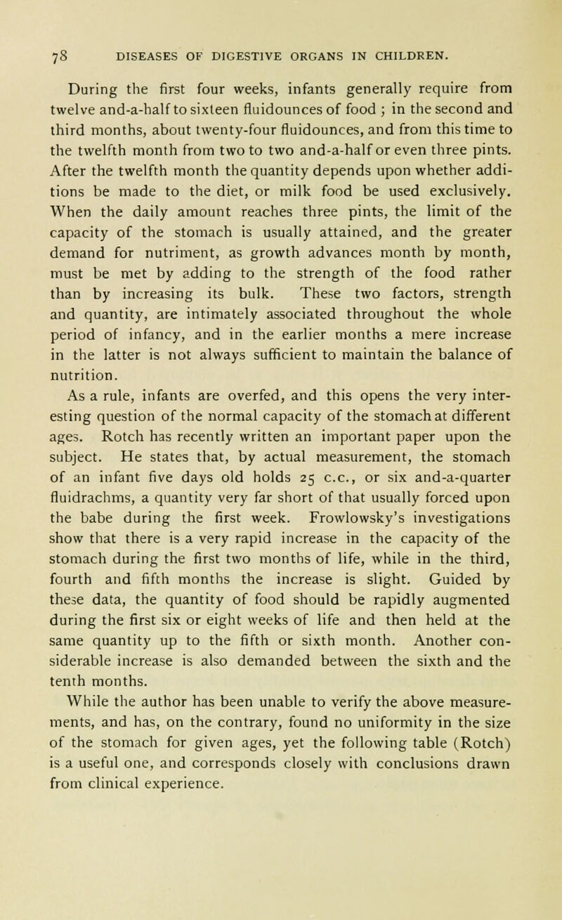 During the first four weeks, infants generally require from twelve and-a-half to sixteen fluidounces of food ; in the second and third months, about twenty-four fluidounces, and from this time to the twelfth month from two to two and-a-half or even three pints. After the twelfth month the quantity depends upon whether addi- tions be made to the diet, or milk food be used exclusively. When the daily amount reaches three pints, the limit of the capacity of the stomach is usually attained, and the greater demand for nutriment, as growth advances month by month, must be met by adding to the strength of the food rather than by increasing its bulk. These two factors, strength and quantity, are intimately associated throughout the whole period of infancy, and in the earlier months a mere increase in the latter is not always sufficient to maintain the balance of nutrition. As a rule, infants are overfed, and this opens the very inter- esting question of the normal capacity of the stomach at different ages. Rotch has recently written an important paper upon the subject. He states that, by actual measurement, the stomach of an infant five days old holds 25 c.c, or six and-a-quarter fluidrachms, a quantity very far short of that usually forced upon the babe during the first week. Frowlowsky's investigations show that there is a very rapid increase in the capacity of the stomach during the first two months of life, while in the third, fourth and fifth months the increase is slight. Guided by these data, the quantity of food should be rapidly augmented during the first six or eight weeks of life and then held at the same quantity up to the fifth or sixth month. Another con- siderable increase is also demanded between the sixth and the tenth months. While the author has been unable to verify the above measure- ments, and has, on the contrary, found no uniformity in the size of the stomach for given ages, yet the following table (Rotch) is a useful one, and corresponds closely with conclusions drawn from clinical experience.