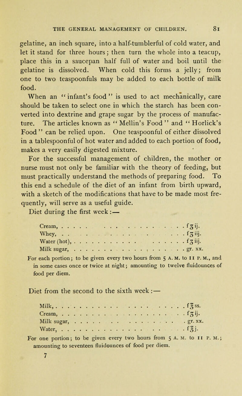 gelatine, an inch square, into a half-tumblerful of cold water, and let it stand for three hours; then turn the whole into a teacup, place this in a saucepan half full of water and boil until the gelatine is dissolved. When cold this forms a jelly; from one to two teaspoonfuls may be added to each bottle of milk food. When an infant's food is used to act mechanically, care should be taken to select one in which the starch has been con- verted into dextrine and grape sugar by the process of manufac- ture. The articles known as  Mellin's Food  and  Horlick's Food can be relied upon. One teaspoonful of either dissolved in a tablespoonful of hot water and added to each portion of food, makes a very easily digested mixture. For the successful management of children, the mother or nurse must not only be familiar with the theory of feeding, but must practically understand the methods of preparing food. To this end a schedule of the diet of an infant from birth upward, with a sketch of the modifications that have to be made most fre- quently, will serve as a useful guide. Diet during the first week :— Cream ... . . . fgij. Whey, . . ..,....,..,... fgiij. Water (hot) fgiij. Milk sugar gr. xx. For each portion; to be given every two hours from 5 A. M. to II P. M., and in some cases once or twice at night; amounting to twelve fluidounces of food per diem. Diet from the second to the sixth week:— Milk f^ss. Cream f^'J* Milk sugar, . . . gr. xx. Water, . fgj. For one portion; to be given every two hours from 5 A. M. to II P.M.; amounting to seventeen fluidounces of food per diem. 7