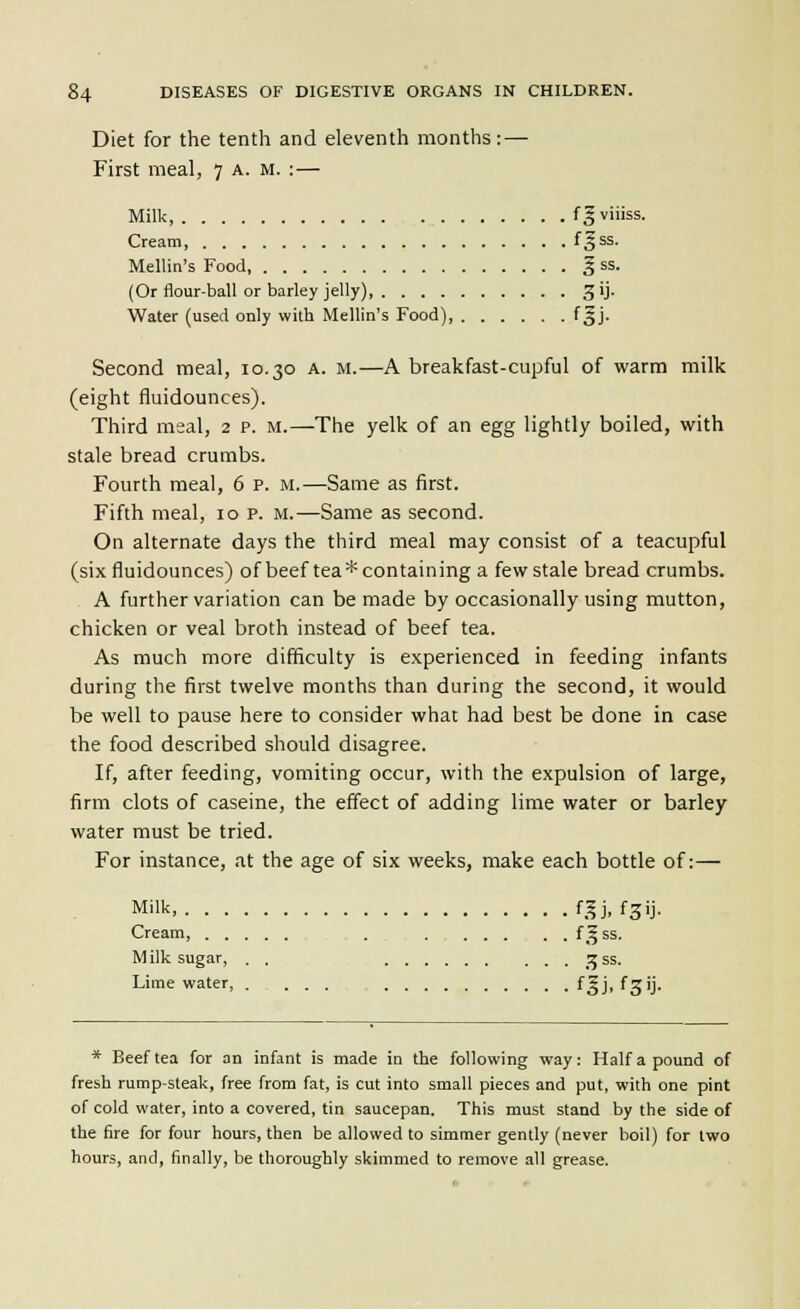 Diet for the tenth and eleventh months: — First meal, 7 a. m. :— Milk, fgviiiss. Cream, f^^^- Mellin's Food, § ss. (Or flour-ball or barley jelly) gij. Water (used only with Mellin's Food), f Jj. Second meal, 10.30 a. m.—A breakfast-cupful of warm milk (eight fluidounces). Third meal, 2 p. m.—The yelk of an egg lightly boiled, with stale bread crumbs. Fourth meal, 6 p. m.—Same as first. Fifth meal, 10 p. m.—Same as second. On alternate days the third meal may consist of a teacupful (six fluidounces) of beef tea* containing a few stale bread crumbs. A further variation can be made by occasionally using mutton, chicken or veal broth instead of beef tea. As much more difficulty is experienced in feeding infants during the first twelve months than during the second, it would be well to pause here to consider what had best be done in case the food described should disagree. If, after feeding, vomiting occur, with the expulsion of large, firm clots of caseine, the effect of adding lime water or barley water must be tried. For instance, at the age of six weeks, make each bottle of:— Milk, f,^j, fgij. Cream, . . . . . . . f5 ss. M ilk sugar, . . ^^^ ss. Lime water, . ... fgj, fgij. * Beef tea for an infant is made in the following way: Half a pound of fresh rump-steak, free from fat, is cut into small pieces and put, with one pint of cold water, into a covered, tin saucepan. This must stand by the side of the fire for four hours, then be allowed to simmer gently (never boil) for two hours, and, finally, be thoroughly skimmed to remove all grease.