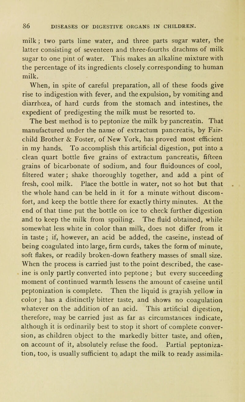 milk; two parts lime water, and three parts sugar water, the latter consisting of seventeen and three-fourths drachms of milk sugar to one pint of water. This makes an alkaline mixture with the percentage of its ingredients closely corresponding to human milk. When, in spite of careful preparation, all of these foods give rise to indigestion with fever, and the expulsion, by vomiting and diarrhoea, of hard curds from the stomach and intestines, the expedient of predigesting the milk must be resorted to. The best method is to peptonize the milk by pancreatin. That manufactured under the name of extractum pancreatis, by Fair- child Brother & Foster, of New York, has proved most efficient in my hands. To accomplish this artificial digestion, put into a clean quart bottle five grains of extractum pancreatis, fifteen grains of bicarbonate of sodium, and four fluidounces of cool, filtered water; shake thoroughly together, and add a pint of fresh, cool milk. Place the bottle in water, not so hot but that the whole hand can be held in it for a minute without discom- fort, and keep the bottle there for exactly thirty minutes. At the end of that time put the bottle on ice to check further digestion and to keep the milk from spoiling. The fluid obtained, while somewhat less white in color than milk, does not differ from it in taste; if, however, an acid be added, the caseine, instead of being coagulated into large, firm curds, takes the form of minute, soft flakes, or readily broken-down feathery masses of small size. When the process is carried just to the point described, the case- ine is only partly converted into peptone; but every succeeding moment of continued warmth lessens the amount of caseine until peptonization is complete. Then the liquid is grayish yellow in color ; has a distinctly bitter taste, and shows no coagulation whatever on the addition of an acid. This artificial digestion, therefore, may be carried just as far as circumstances indicate, although it is ordinarily best to stop it short of complete conver- sion, as children object to the markedly bitter taste, and often, on account of it, absolutely refuse the food. Partial peptoniza- tion, too, is usually sufficient to adapt the milk to ready assimila-