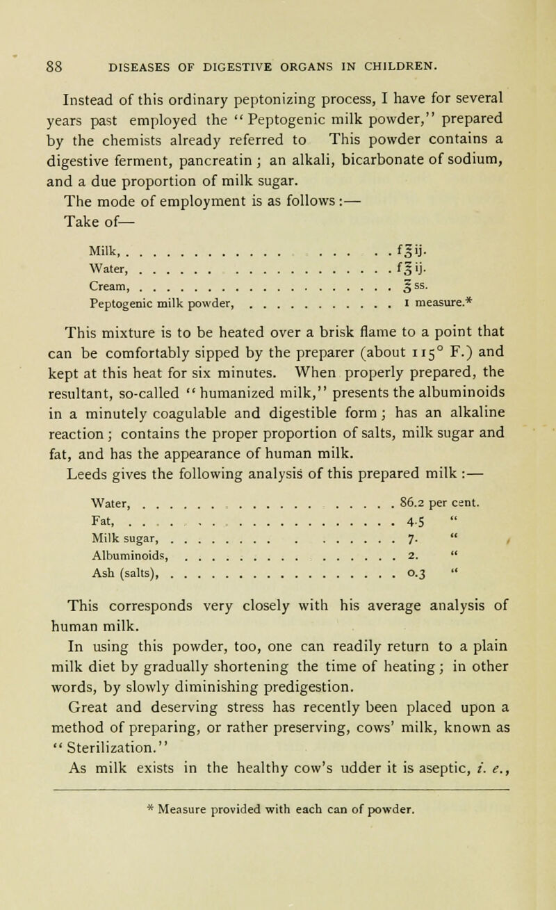 Instead of this ordinary peptonizing process, I have for several years past employed the  Peptogenic milk powder, prepared by the chemists already referred to This powder contains a digestive ferment, pancreatin ; an alkali, bicarbonate of sodium, and a due proportion of milk sugar. The mode of employment is as follows:— Take of— Milk , f,5ij. Water, fgij. Cream, 5^^- Peptogenic milk powder, i measure. « This mixture is to be heated over a brisk flame to a point that can be comfortably sipped by the preparer (about 115° F.) and kept at this heat for six minutes. When properly prepared, the resultant, so-called humanized milk, presents the albuminoids in a minutely coagulable and digestible form ; has an alkaline reaction ; contains the proper proportion of salts, milk sugar and fat, and has the appearance of human milk. Leeds gives the following analysis of this prepared milk :— Water, 86.2 per cent. Fat, 4-5 Milk sugar, 7.  , Albuminoids 2.  Ash (salts) 0.3  This corresponds very closely with his average analysis of human milk. In using this powder, too, one can readily return to a plain milk diet by gradually shortening the time of heating; in other words, by slowly diminishing predigestion. Great and deserving stress has recently been placed upon a m.ethod of preparing, or rather preserving, cows' milk, known as  Sterilization. As milk exists in the healthy cow's udder it is aseptic, /. e., * Measure provided with each can of powder.