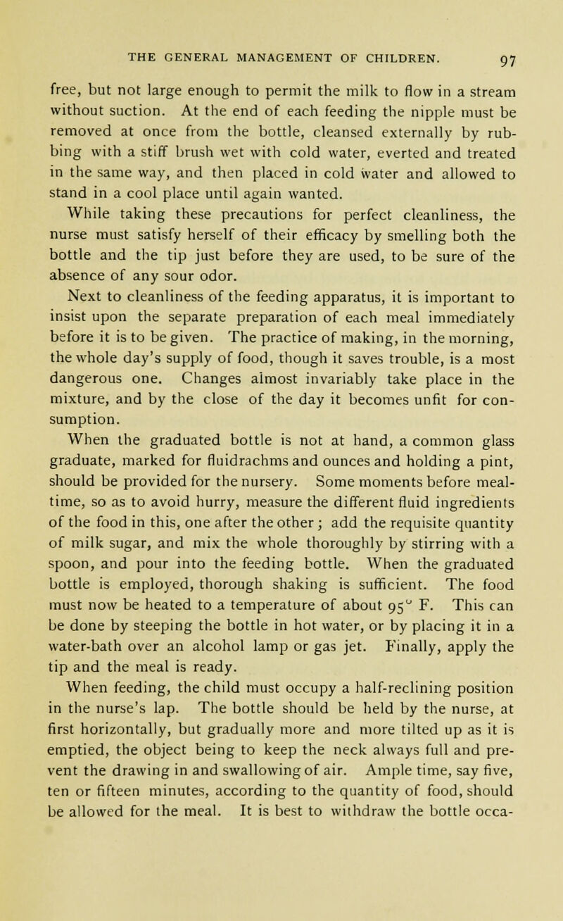 free, but not large enough to permit the milk to flow in a stream without suction. At the end of each feeding the nipple must be removed at once from the bottle, cleansed externally by rub- bing with a stiff brush wet with cold water, everted and treated in the same way, and then placed in cold water and allowed to stand in a cool place until again wanted. While taking these precautions for perfect cleanliness, the nurse must satisfy herself of their efificacy by smelling both the bottle and the tip just before they are used, to be sure of the absence of any sour odor. Next to cleanliness of the feeding apparatus, it is important to insist upon the separate preparation of each meal immediately before it is to be given. The practice of making, in the morning, the whole day's supply of food, though it saves trouble, is a most dangerous one. Changes almost invariably take place in the mixture, and by the close of the day it becomes unfit for con- sumption. When the graduated bottle is not at hand, a common glass graduate, marked for fluidrachms and ounces and holding a pint, should be provided for the nursery. Some moments before meal- time, so as to avoid hurry, measure the different fluid ingredients of the food in this, one after the other ; add the requisite quantity of milk sugar, and mix the whole thoroughly by stirring with a spoon, and pour into the feeding bottle. When the graduated bottle is employed, thorough shaking is sufficient. The food must now be heated to a temperature of about 95 F. This can be done by steeping the bottle in hot water, or by placing it in a water-bath over an alcohol lamp or gas jet. Finally, apply the tip and the meal is ready. When feeding, the child must occupy a half-reclining position in the nurse's lap. The bottle should be held by the nurse, at first horizontally, but gradually more and more tilted up as it is emptied, the object being to keep the neck always full and pre- vent the drawing in and swallowing of air. Ample time, say five, ten or fifteen minutes, according to the quantity of food, should be allowed for the meal. It is best to withdraw the bottle occa-
