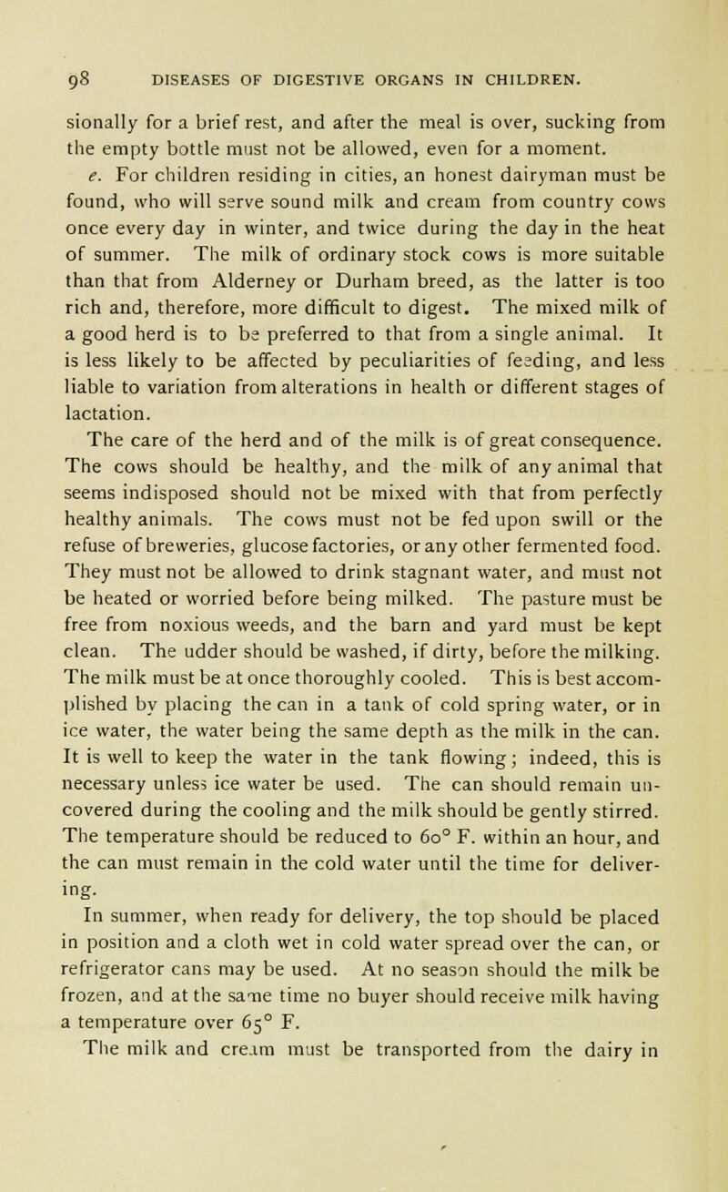 sionally for a brief rest, and after the meal is over, sucking from the empty bottle must not be allowed, even for a moment. e. For children residing in cities, an honest dairyman must be found, who will serve sound milk and cream from country cows once every day in winter, and twice during the day in the heat of summer. The milk of ordinary stock cows is more suitable than that from Alderney or Durham breed, as the latter is too rich and, therefore, more difficult to digest. The mixed milk of a good herd is to be preferred to that from a single animal. It is less likely to be affected by peculiarities of feeding, and less liable to variation from alterations in health or different stages of lactation. The care of the herd and of the milk is of great consequence. The cows should be healthy, and the milk of any animal that seems indisposed should not be mixed with that from perfectly healthy animals. The cows must not be fed upon swill or the refuse of breweries, glucose factories, or any other fermented food. They must not be allowed to drink stagnant water, and must not be heated or worried before being milked. The pasture must be free from noxious weeds, and the barn and yard must be kept clean. The udder should be washed, if dirty, before the milking. The milk must be at once thoroughly cooled. This is best accom- plished by placing the can in a tank of cold spring water, or in ice water, the water being the same depth as the milk in the can. It is well to keep the water in the tank flowing; indeed, this is necessary unless ice water be used. The can should remain un- covered during the cooling and the milk should be gently stirred. The temperature should be reduced to 60° F. within an hour, and the can must remain in the cold water until the time for deliver- ing. In summer, when ready for delivery, the top should be placed in position and a cloth wet in cold water spread over the can, or refrigerator cans may be used. At no season should the milk be frozen, and at the saoie time no buyer should receive milk having a temperature over 65° F. The milk and cream must be transported from the dairy in