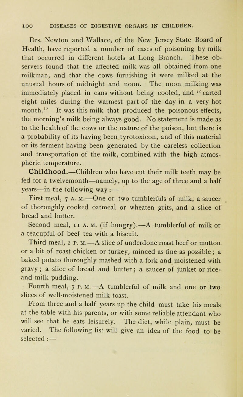 Drs. Newton and Wallace, of the New Jersey State Board of Health, have reported a number of cases of poisoning by milk that occurred in different hotels at Long Branch. These ob- servers found that the affected milk was all obtained from one milkman, and that the cows furnishing it were milked at the unusual hours of midnight and noon. The noon milking was immediately placed in cans without being cooled, and carted eight miles during the warmest part of the day in a very hot month. It was this milk that produced the poisonous effects, the morning's milk being always good. No statement is made as to the health of the cows or the nature of the poison, but there is a probability of its having been tyrotoxicon, and of this material or its ferment having been generated by the careless collection and transportation of the milk, combined with the high atmos- pheric temperature. Childhood.—Children who have cut their milk teeth may be fed for a twelvemonth—namely, up to the age of three and a half years—in the following way :— First meal, 7 a. m.—One or two tumblerfuls of milk, a saucer of thoroughly cooked oatmeal or wheaten grits, and a slice of bread and butter. Second meal, 11 a. m. (if hungry).—A tumblerful of milk or a teacupful of beef tea with a biscuit. Third meal, 2 p. m.—A slice of underdone roast beef or mutton or a bit of roast chicken or turkey, rainced as fine as possible ; a baked potato thoroughly mashed with a fork and moistened with gravy; a slice of bread and butter; a saucer of junket or rice- and-milk pudding. Fourth meal, 7 p. m.—A tumblerful of milk and one or two slices of well-moistened milk toast. From three and a half years up the child must take his meals at the table with his parents, or with some reliable attendant who will see that he eats leisurely. The diet, while plain, must be varied. The following list will give an idea of the food to be selected : —