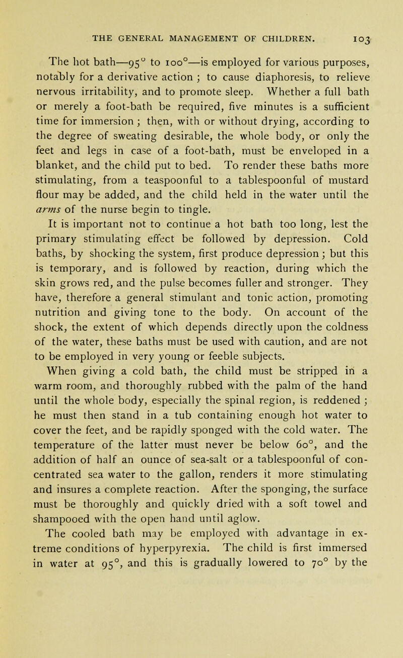 The hot bath—95 to 100°—is employed for various purposes, notably for a derivative action ; to cause diaphoresis, to relieve nervous irritability, and to promote sleep. Whether a full bath or merely a foot-bath be required, five minutes is a sufficient time for immersion ; then, with or without drying, according to the degree of sweating desirable, the whole body, or only the feet and legs in case of a foot-bath, must be enveloped in a blanket, and the child put to bed. To render these baths more stimulating, from a teaspoon ful to a tablespoon ful of mustard flour may be added, and the child held in the water until the arms of the nurse begin to tingle. It is important not to continue a hot bath too long, lest the primary stimulating effect be followed by depression. Cold baths, by shocking the system, first produce depression; but this is temporary, and is followed by reaction, during which the skin grows red, and the pulse becomes fuller and stronger. They have, therefore a general stimulant and tonic action, promoting nutrition and giving tone to the body. On account of the shock, the extent of which depends directly upon the coldness of the water, these baths must be used with caution, and are not to be employed in very young or feeble subjects. When giving a cold bath, the child must be stripped in a warm room, and thoroughly rubbed with the palm of the hand until the whole body, especially the spinal region, is reddened ; he must then stand in a tub containing enough hot water to cover the feet, and be rapidly sponged with the cold water. The temperature of the latter must never be below 60°, and the addition of half an ounce of sea-salt or a tablespoonful of con- centrated sea water to the gallon, renders it more stimulating and insures a complete reaction. After the sponging, the surface must be thoroughly and quickly dried with a soft towel and shampooed with the open hand until aglow. The cooled bath may be employed with advantage in ex- treme conditions of hyperpyrexia. The child is first immersed in water at 95°, and this is gradually lowered to 70° by the