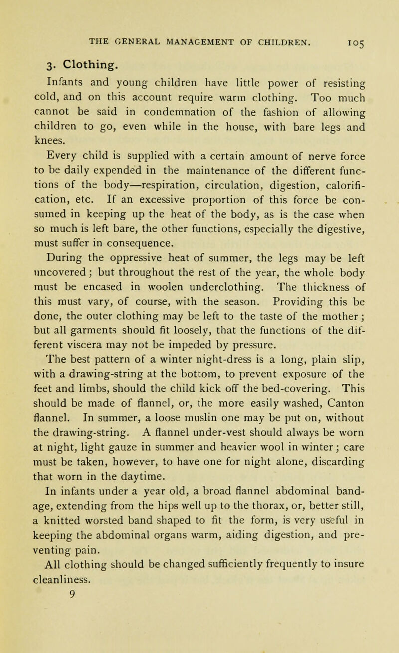 3. Clothing. Infants and young children have little power of resisting cold, and on this account require warm clothing. Too much cannot be said in condemnation of the fashion of allowing children to go, even while in the house, with bare legs and knees. Every child is supplied with a certain amount of nerve force to be daily expended in the maintenance of the different func- tions of the body—respiration, circulation, digestion, calorifi- cation, etc. If an excessive proportion of this force be con- sumed in keeping up the heat of the body, as is the case when so much is left bare, the other functions, especially the digestive, must suffer in consequence. During the oppressive heat of summer, the legs may be left uncovered; but throughout the rest of the year, the whole body must be encased in woolen underclothing. The thickness of this nnust vary, of course, with the season. Providing this be done, the outer clothing may be left to the taste of the mother; but all garments should fit loosely, that the functions of the dif- ferent viscera may not be impeded by pressure. The best pattern of a winter night-dress is a long, plain slip, with a drawing-string at the bottom, to prevent exposure of the feet and limbs, should the child kick off the bed-covering. This should be made of flannel, or, the more easily washed. Canton flannel. In summer, a loose muslin one may be put on, without the drawing-string. A flannel under-vest should always be worn at night, light gauze in summer and heavier wool in winter; care must be taken, however, to have one for night alone, discarding that worn in the daytime. In infants under a year old, a broad flannel abdominal band- age, extending from the hips well up to the thorax, or, better still, a knitted worsted band shaped to fit the form, is very useful in keeping the abdominal organs warm, aiding digestion, and pre- venting pain. All clothing should be changed sufficiently frequently to insure cleanliness. 9