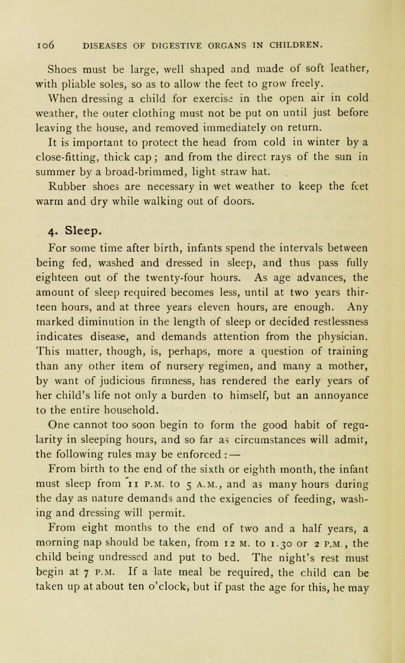 Shoes must be large, well shaped and made of soft leather, with pliable soles, so as to allow the feet to grow freely. When dressing a child for exercise in the open air in cold weather, the outer clothing must not be put on until just before leaving the house, and removed immediately on return. It is important to protect the head from cold in winter by a close-fitting, thick cap; and from the direct rays of the sun in summer by a broad-brimmed, light straw hat. Rubber shoes are necessary in wet weather to keep the feet warm and dry while walking out of doors. 4. Sleep. For some time after birth, infants spend the intervals between being fed, washed and dressed in sleep, and thus pass fully eighteen out of the twenty-four hours. As age advances, the amount of sleep required becomes less, until at two years thir- teen hours, and at three years eleven hours, are enough. Any marked diminution in the length of sleep or decided restlessness indicates disease, and demands attention from the physician. This matter, though, is, perhaps, more a question of training than any other item of nursery regimen, and many a mother, by want of judicious firmness, has rendered the early years of her child's life not only a burden to himself, but an annoyance to the entire household. One cannot too soon begin to form the good habit of regu- larity in sleeping hours, and so far a5 circumstances will admit, the following rules may be enforced : — From birth to the end of the sixth or eighth month, the infant must sleep from 11 p.m. to 5 a.m., and as many hours during the day as nature demands and the exigencies of feeding, wash- ing and dressing will permit. From eight months to the end of two and a half years, a morning nap should be taken, from 12 m. to 1.30 or 2 p.m., the child being undressed and put to bed. The night's rest must begin at 7 p.m. If a late meal be required, the child can be taken up at about ten o'clock, but if past the age for this, he may