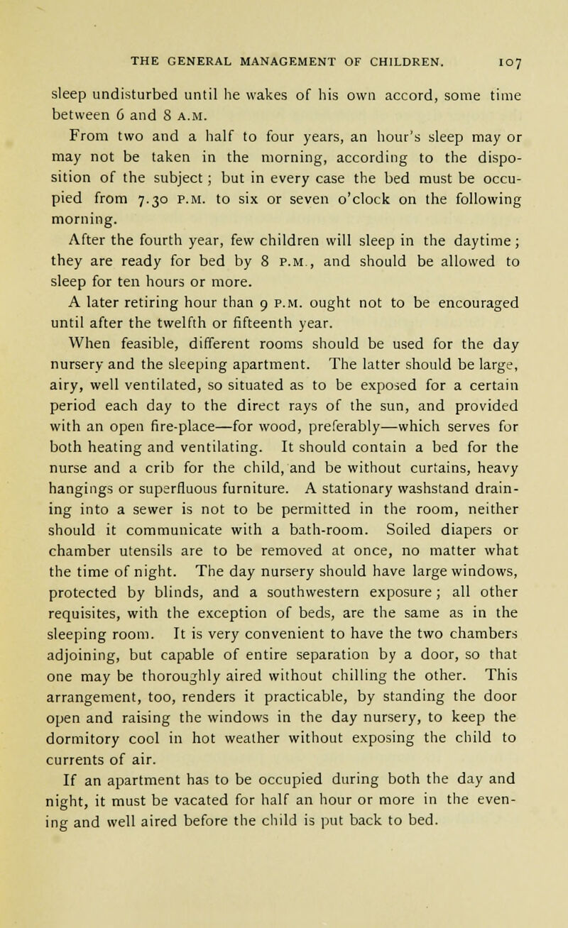 sleep undisturbed until he wakes of his own accord, some time between 6 and 8 a.m. From two and a half to four years, an hour's sleep may or may not be taken in the morning, according to the dispo- sition of the subject; but in every case the bed must be occu- pied from 7.30 P.M. to six or seven o'clock on the following morning. After the fourth year, few children will sleep in the daytime; they are ready for bed by 8 p.m., and should be allowed to sleep for ten hours or more. A later retiring hour than 9 p.m. ought not to be encouraged until after the twelfth or fifteenth year. When feasible, different rooms should be used for the day nursery and the sleeping apartment. The latter should be large, airy, well ventilated, so situated as to be exposed for a certain period each day to the direct rays of the sun, and provided with an open fire-place—for wood, preferably—which serves for both heating and ventilating. It should contain a bed for the nurse and a crib for the child, and be without curtains, heavy hangings or superfluous furniture. A stationary washstand drain- ing into a sewer is not to be permitted in the room, neither should it communicate with a bath-room. Soiled diapers or chamber utensils are to be removed at once, no matter what the time of night. The day nursery should have large windows, protected by blinds, and a southwestern exposure; all other requisites, with the exception of beds, are the same as in the sleeping room. It is very convenient to have the two chambers adjoining, but capable of entire separation by a door, so that one may be thoroughly aired without chilling the other. This arrangement, too, renders it practicable, by standing the door open and raising the windows in the day nursery, to keep the dormitory cool in hot weather without exposing the child to currents of air. If an apartment has to be occupied during both the day and night, it must be vacated for half an hour or more in the even- ing and well aired before the child is put back to bed.