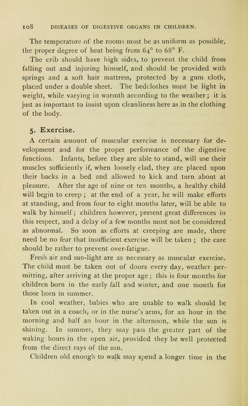 The temperature of the rooms must be as uniform as possible, the proper degree of heat being from 64° to 68° F. The crib should have high sides, to prevent the child from falling out and injuring himself, and should be provided with springs and a soft hair mattress, protected by a gum cloth, placed under a double sheet. The bedclothes must be light in weight, while varying in warmth according to the weather; it is just as important to insist upon cleanliness here as in the clothing of the body. 5. Exercise. A certain amount of muscular exercise is necessary for de- velopment and for the proper performance of the digestive functions. Infants, before they are able to stand, will use their muscles sufficiently if, when loosely clad, they are placed upon their backs in a bed and allowed to kick and turn about at pleasure. After the age of nine or ten months, a healthy child will begin to creep ; at the end of a year, he will make efforts at standing, and from four to eight months later, will be able to walk by himself; children however, present great differences in this respect, and a delay of a few months must not be considered as abnormal. So soon as efforts at creeping are made, there need be no fear that insufficient exercise will be taken ; the care should be rather to prevent over-fatigue. Fresh air and sun-light are as necessary as muscular exercise. The child must be taken out of doors every day, weather per- mitting, after arriving at the proper age; this is four months for children born in the early fall and winter, and one month for those born in summer. In cool weather, babies who are unable to walk should be taken out in a coach, or in the nurse's arms, for an hour in the morning and half an hour in the afternoon, while the sun is shining. In summer, they may pass the greater part of the waking hours in the open air, provided they be well protected from the direct rays of the sun. Children old enough to walk may spend a longer time in the