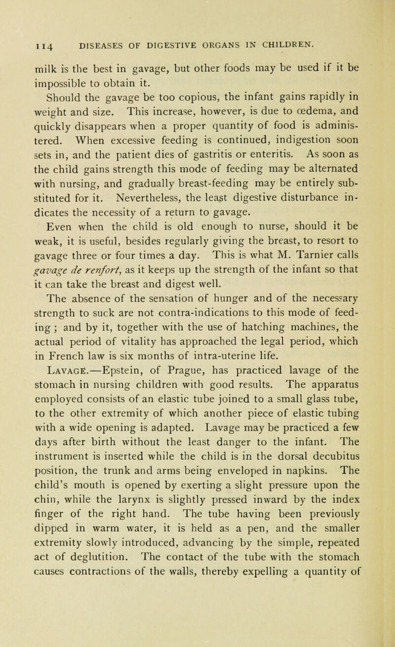 milk is the best in gavage, but other foods may be used if it be impossible to obtain it. Should the gavage be too copious, the infant gains rapidly in weight and size. This increase, however, is due to cedema, and quickly disappears when a proper quantity of food is adminis- tered. When excessive feeding is continued, indigestion soon sets in, and the patient dies of gastritis or enteritis. As soon as the child gains strength this mode of feeding may be alternated with nursing, and gradually breast-feeding may be entirely sub- stituted for it. Nevertheless, the least digestive disturbance in- dicates the necessity of a return to gavage. Even when the child is old enough to nurse, should it be weak, it is useful, besides regularly giving the breast, to resort to gavage three or four times a day. This is what M. Tarnier calls gavage de renfort, as it keeps up the strength of the infant so that it can take the breast and digest well. The absence of the sensation of hunger and of the necessary strength to suck are not contra-indications to this mode of feed- ing ; and by it, together with the use of hatching machines, the actual period of vitality has approached the legal period, which in French law is six months of intra-uterine life. Lavage.—Epstein, of Prague, has practiced lavage of the stomach in nursing children with good results. The apparatus employed consists of an elastic tube joined to a small glass tube, to the other extremity of which another piece of elastic tubing with a wide opening is adapted. Lavage may be practiced a few days after birth without the least danger to the infant. The instrument is inserted while the child is in the dorsal decubitus position, the trunk and arms being enveloped in napkins. The child's mouth is opened by exerting a slight pressure upon the chin, while the larynx is slightly pressed inward by the index finger of the right hand. The tube having been previously dipped in warm water, it is held as a pen, and the smaller extremity slowly introduced, advancing by the simple, repeated act of deglutition. The contact of the tube with the stomach causes contractions of the walls, thereby expelling a quantity of