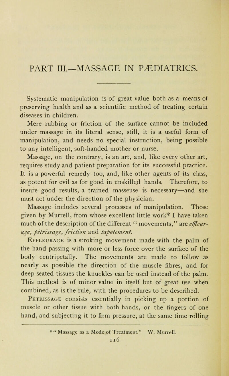 PART III.—MASSAGE IN PEDIATRICS. Systematic manipulation is of great value both as a means of preserving health and as a scientific method of treating certain diseases in children. Mere rubbing or friction of the surface cannot be included under massage in its literal sense, still, it is a useful form of manipulation, and needs no special instruction, being possible to any intelligent, soft-handed mother or nurse. Massage, on the contrary, is an art, and, like every other art, requires study and patient preparation for its successful practice. It is a powerful remedy too, and, like other agents of its class, as potent for evil as for good in unskilled hands. Therefore, to insure good results, a trained masseuse is necessary—and she must act under the direction of the physician. Massage includes several processes of manipulation. Those given by Murrell, from whose excellent little work* I have taken much of the description of the different  movements, dxteffleur- age, petrissage, friction and tapotement. Effleurage is a stroking movement made with the palm of the hand passing with more or less force over the surface of the body centripetally. The movements are made to follow as nearly as possible the direction of the muscle fibres, and for deep-seated tissues the knuckles can be used instead of the palm. This method is of minor value in itself but of great use when combined, as is the rule, with the procedures to be described. Petrissage consists essentially in picking up a portion of muscle or other tissue with both hands, or the fingers of one hand, and subjecting it to firm pressure, at the same time rolling *  Massage as a Mode of Treatment. W. Murrell. Il6