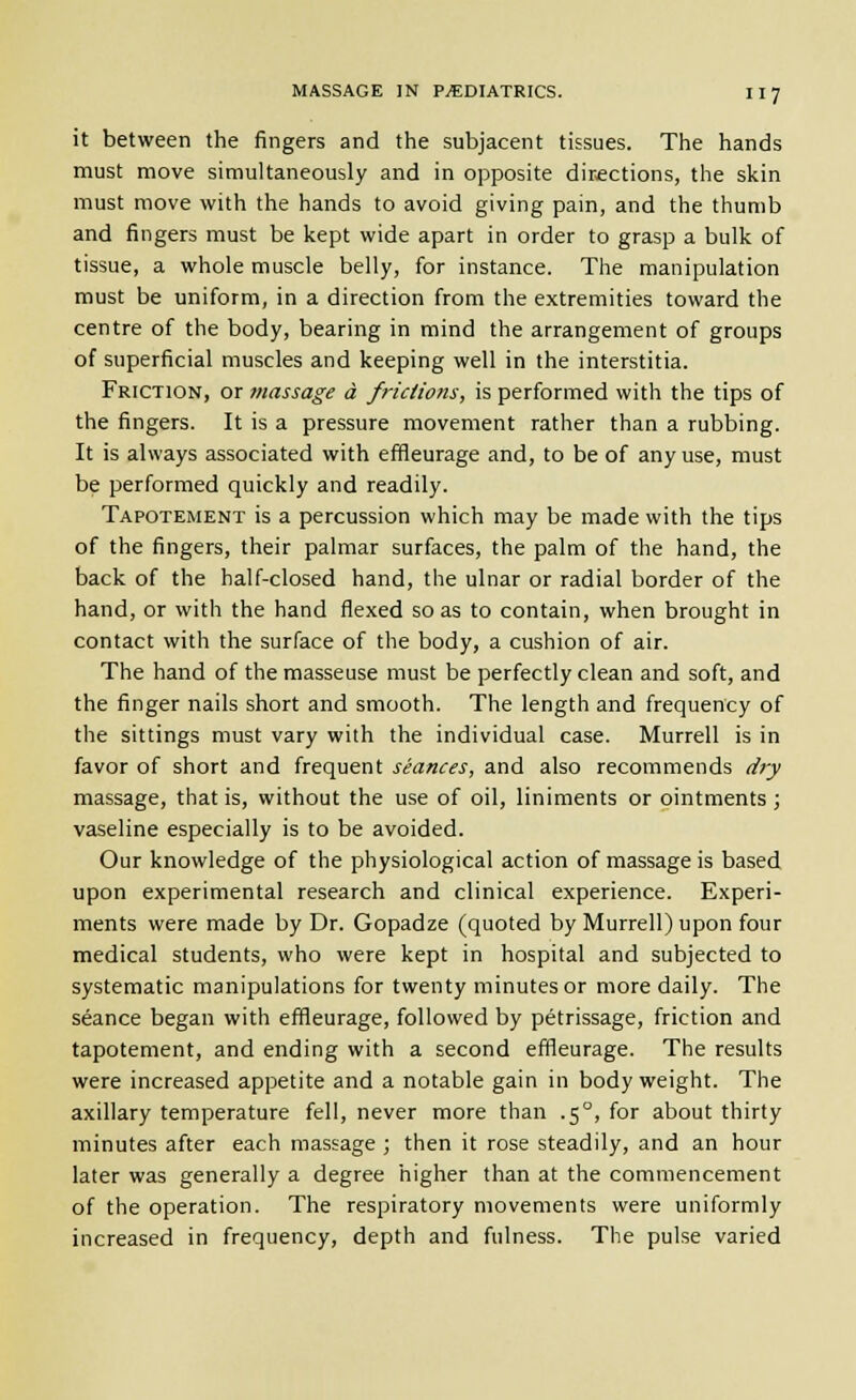 it between the fingers and the subjacent tissues. The hands must move simultaneously and in opposite directions, the skin must move with the hands to avoid giving pain, and the thumb and fingers must be kept wide apart in order to grasp a bulk of tissue, a whole muscle belly, for instance. The manipulation must be uniform, in a direction from the extremities toward the centre of the body, bearing in mind the arrangement of groups of superficial muscles and keeping well in the interstitia. Friction, or massage a frictions, is performed with the tips of the fingers. It is a pressure movement rather than a rubbing. It is always associated with effleurage and, to be of any use, must be performed quickly and readily. Tapotement is a percussion which may be made with the tips of the fingers, their palmar surfaces, the palm of the hand, the back of the half-closed hand, the ulnar or radial border of the hand, or with the hand flexed so as to contain, when brought in contact with the surface of the body, a cushion of air. The hand of the masseuse must be perfectly clean and soft, and the finger nails short and smooth. The length and frequency of the sittings must vary with the individual case. Murrell is in favor of short and frequent seances, and also recommends cijy massage, that is, without the use of oil, liniments or ointments ; vaseline especially is to be avoided. Our knowledge of the physiological action of massage is based upon experimental research and clinical experience. Experi- ments were made by Dr. Gopadze (quoted by Murrell) upon four medical students, who were kept in hospital and subjected to systematic manipulations for twenty minutes or more daily. The seance began with effleurage, followed by petrissage, friction and tapotement, and ending with a second effleurage. The results were increased appetite and a notable gain in body weight. The axillary temperature fell, never more than .5°, for about thirty minutes after each massage ; then it rose steadily, and an hour later was generally a degree higher than at the commencement of the operation. The respiratory movements were uniformly increased in frequency, depth and fulness. The pulse varied