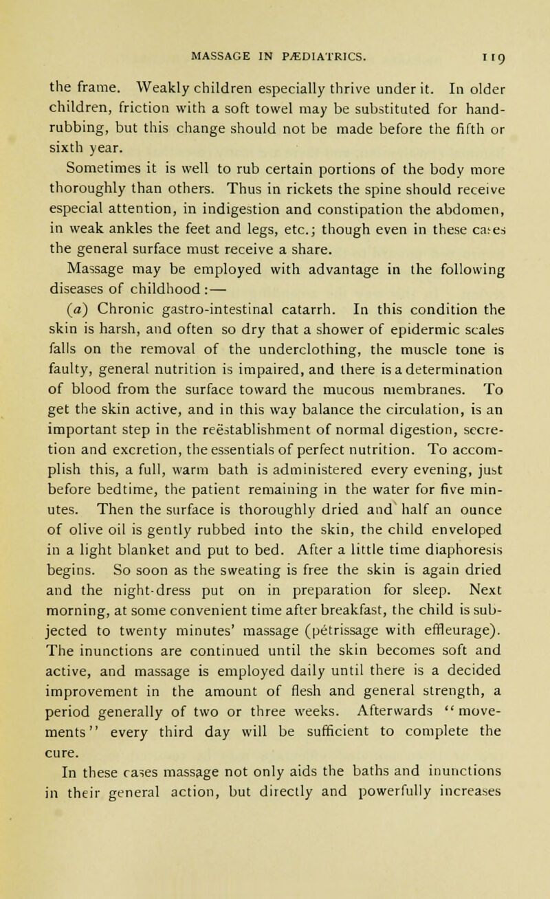 the frame. Weakly children especially thrive under it. In older children, friction with a soft towel may be substituted for hand- rubbing, but this change should not be made before the fifth or sixth year. Sometimes it is well to rub certain portions of the body more thoroughly than others. Thus in rickets the spine should receive especial attention, in indigestion and constipation the abdomen, in weak ankles the feet and legs, etc.; though even in these ca^es the general surface must receive a share. Massage may be employed with advantage in the following diseases of childhood :— (a) Chronic gastro-intestinal catarrh. In this condition the skin is harsh, and often so dry that a shower of epidermic scales falls on the removal of the underclothing, the muscle tone is faulty, general nutrition is impaired, and there is a determination of blood from the surface toward the mucous membranes. To get the skin active, and in this way balance the circulation, is an important step in the reestablishment of normal digestion, secre- tion and excretion, the essentials of perfect nutrition. To accom- plish this, a full, warm bath is administered every evening, just before bedtime, the patient remaining in the water for five min- utes. Then the surface is thoroughly dried and^ half an ounce of olive oil is gently rubbed into the skin, the child enveloped in a light blanket and put to bed. After a little time diaphoresis begins. So soon as the sweating is free the skin is again dried and the night-dress put on in preparation for sleep. Next morning, at some convenient time after breakfast, the child is sub- jected to twenty minutes' massage (petrissage with effleurage). The inunctions are continued until the skin becomes soft and active, and massage is employed daily until there is a decided improvement in the amount of flesh and general strength, a period generally of two or three weeks. Afterwards move- ments every third day will be sufficient to complete the cure. In these cases massage not only aids the baths and inunctions in their general action, but directly and powerfully increases