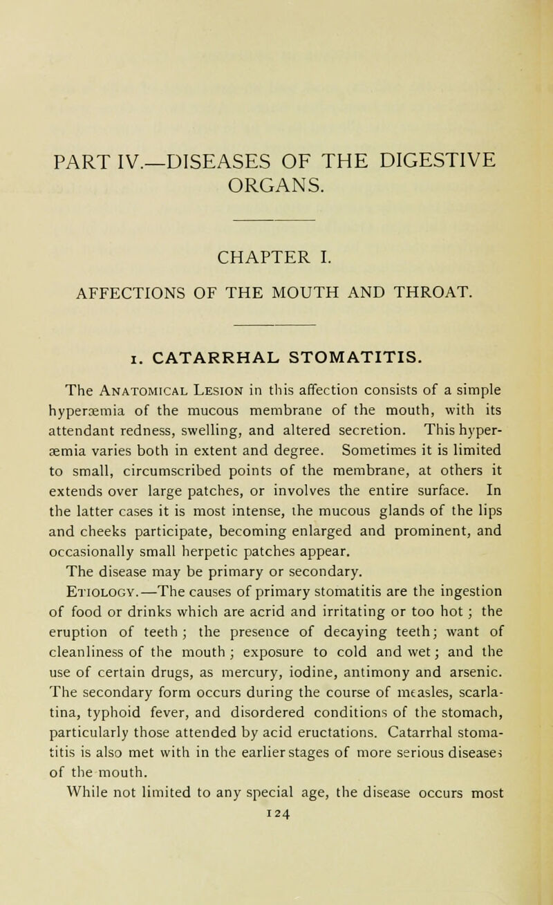PART IV.—DISEASES OF THE DIGESTIVE ORGANS. CHAPTER I. AFFECTIONS OF THE MOUTH AND THROAT. I. CATARRHAL STOMATITIS. The Anatomical Lesion in this affection consists of a simple hyperemia of the mucous membrane of the mouth, with its attendant redness, swelling, and altered secretion. This hyper- gemia varies both in extent and degree. Sometimes it is limited to small, circumscribed points of the membrane, at others it extends over large patches, or involves the entire surface. In the latter cases it is most intense, the mucous glands of the lips and cheeks participate, becoming enlarged and prominent, and occasionally small herpetic patches appear. The disease may be primary or secondary. Etiology.—The causes of primary stomatitis are the ingestion of food or drinks which are acrid and irritating or too hot; the eruption of teeth; the presence of decaying teeth; want of cleanliness of the mouth; exposure to cold and wet; and the use of certain drugs, as mercury, iodine, antimony and arsenic. The secondary form occurs during the course of measles, scarla- tina, typhoid fever, and disordered conditions of the stomach, particularly those attended by acid eructations. Catarrhal stoma- titis is also met with in the earlier stages of more serious disease^ of the mouth. While not limited to any special age, the disease occurs most